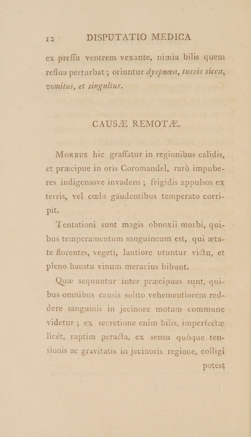 ex preiTa 'ventrem vexante, nimia bilis quem reflua perturbat; oriuntur dyspnoea, tussis sicca,^ ‘vomitus, et singultus. caus.t: remota. Morbus hic gralTatur in regionibus calidis, et prascipue in oris Coromandel, raro impube¬ res indigenasve invadens ; frigidis appulsos ex terris, vel coelo gaudentibus temperato corri- pit. Tentationi sunt magis obnoxii morbi, qui¬ bus temperamentum sanguineum est, qui aeta¬ te florentes, vegeti, lautiore utuntur vicflu, et pleno haustu vinum meracius bibunt. QLtae sequuntur inter prmcipuas sunt, qui¬ bus omnibus causis solito vehementiorem red¬ dere sanguinis in jecinore motum commune videtur ; ex secretione enim bilis, impertedae licet, raptim peracla, ex sensu quoque ten¬ sionis ac gravitatis in jecinoris regione, colligi potest