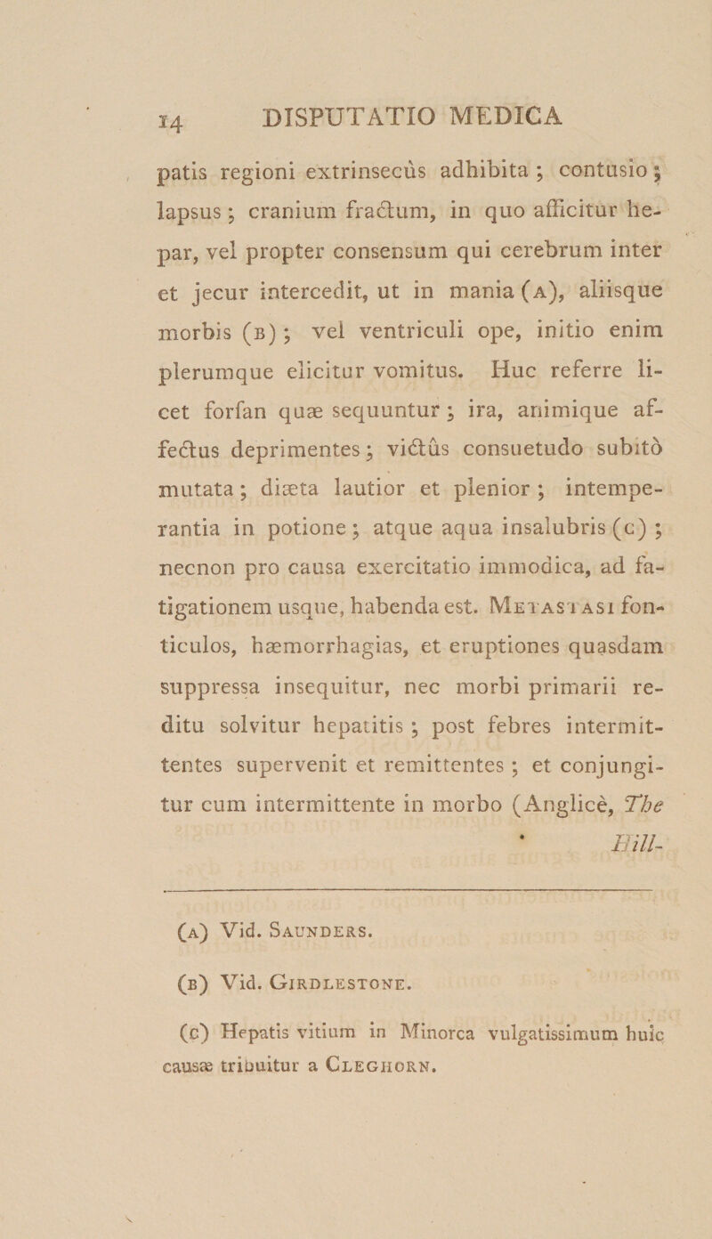 patls regioni extrinsecus adhibita ; contusio ; lapsus; cranium fraclum, in quo afficitur he¬ par, vel propter consensum qui cerebrum inter et jecur intercedit, ut in mania (a), aliisque morbis (b) ; vei ventriculi ope, initio enim plerumque elicitur vomitus. Huc referre li¬ cet forfan quae sequuntur; ira, animique af- fedlus deprimentes; vidlus consuetudo subito mutata; diaeta lautior et plenior ; intempe¬ rantia in potione; atque aqua insalubris (c) ; necnon pro causa exercitatio immodica, ad fa¬ tigationem usque, habenda est. Metas i asi fon¬ ticulos, haemorrhagias, et eruptiones quasdam suppressa insequitur, nec morbi primarii re¬ ditu solvitur hepatitis ; post febres intermit¬ tentes supervenit et remittentes ; et conjungi¬ tur cum intermittente in morbo (Angiice, The IJill- (a) Vid. Saunders. (b) Vid. Girdlestone. (c) Hepatis vitium in Minorca vulgatissimum huiq causae tribuitur a Cleghorn.