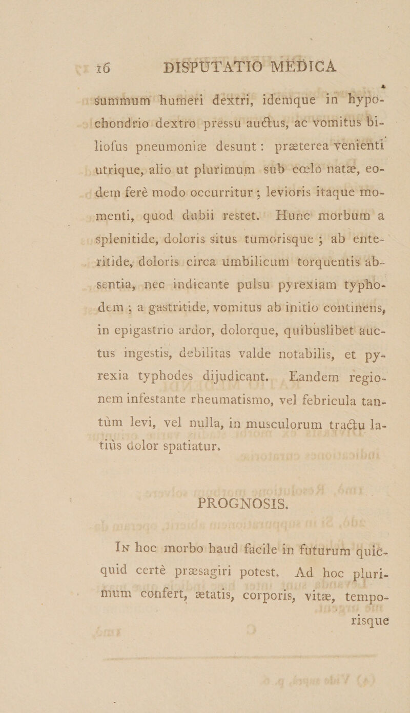 summum humeri dextri, idemque in hypo¬ chondrio dextro pressu au6lus, ac vomitus bi» liofus pneumoniae desunt: praeterea venienti utrique, alio ut plurimuni sub cmlo nat^, eo¬ dem fere modo occurritur ; levioris itaque mo¬ menti, quod dubii restet. Hunc morbum a splenitide, doloris situs tumorisque ; ab ente¬ ritide, doloris circa umbilicum torquentis ab¬ sentia, nec indicante pulsu pyrexiam typho- dtm ; a gastritide, vomitus ab initio continens, in epigastrio ardor, dolorque, quibuslibet auc- \ tus ingestis, debilitas valde notabilis, et py- rexia typhodes dijudicant. Eandem regio¬ nem infestante rheumatismo, vel febricula tan¬ tum levi, vel nulla, in musculorum traclu la¬ tius dolor spatiatur. PROGNOSIS. In hoc morbo haud facile in futurum quid¬ quid certe praesagiri potest. Ad hoc pluri¬ mum confert, itatis, corporis, vitae, tempo¬ risque
