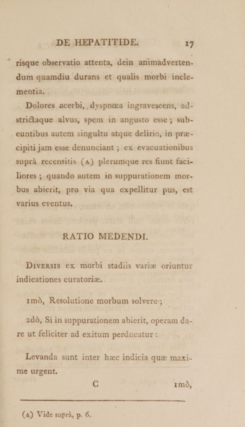 risquc observatio attenta, dein animadverten¬ dum quamdiu durans et qualis morbi incle¬ mentia. Dolores acerbi, ^ dyspnoea ingravescens, ad- stridaque alvus, spem in angusto esse ; sub¬ euntibus autem singultu atque delirio, in prse- cipiti jam esse dcnunciant; ex. evacuationibus supra recensitis (a) plerumque res fiunt faci¬ liores ; quando autem in suppurationem mor¬ bus abierit, pro via qua expellitur pus, est varius eventus. RATIO MEDENDI. Diversis cx morbi stadiis variae oriuntur indicationes curatoriae. im^, Resolutione morbum solvere*; . 2d6, Si in suppurationem abierit, operam da¬ re ut feliciter ad exitum perducatur : Levanda sunt inter haec indicia quae maxi¬ me urgent. C imo,