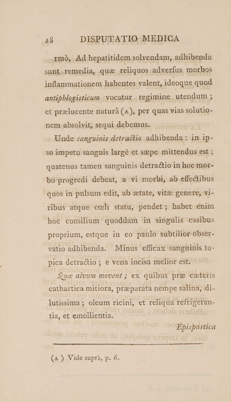imo, Ad hepatitidem solvendam, adhibenda sunt remedia, quae reliquos adverfus morbos inflammationem habentes valent, ideoque quod antiphlogisticum vocatur regimine utendum \ et praelucente natura (a), per quas vias solutio¬ nem absolvit, sequi debemus. sanguinis detra6iio adhibenda; in ip¬ so impetu sanguis large et saepe mittendus est; quatenus tamen sanguinis detradio in hoc mor¬ bo progredi debeat, a vi morbi, ab effedlibus quos in pulsum edit, ab aetate, vit^ genere, vi¬ ribus atque coeli statu, pendet; habet enim hoc consilium quoddam in singulis casibus proprium, estque in eo paulo subtilior obser¬ vatio adhibenda. Minus efficax sanguinis to- pica detradio ; e vena incisa melior est. I alvum movent; ex quibus prae caeteris cathartica mitiora, praeparata nempe salina, di¬ lutissima ; oleum ricini, et reliqua refrigeran¬ tia, et emollientia. Epispastica