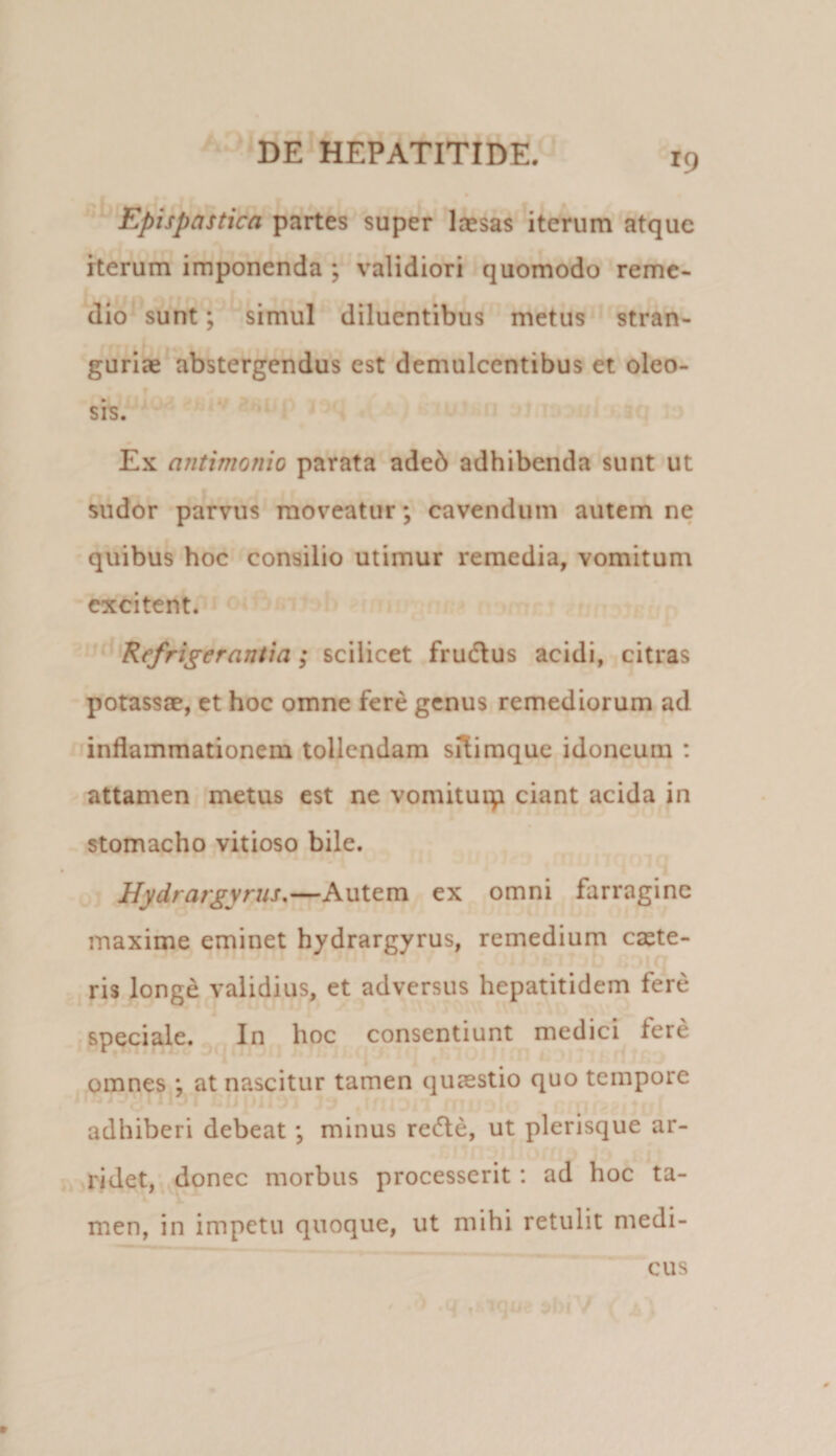 Epispastica partes super laesas iterum atque herum imponenda ; validiori quomodo reme¬ dio sunt; simul diluentibus metus stran¬ gurias abstergendus est demulcentibus et oleo¬ sis. Ex antimonio parata adeb adhibenda sunt ut sudor parvus moveatur; cavendum autem ne quibus hoc consilio utimur remedia, vomitum excitent. Refrigerantia; scilicet fruchus acidi, citras potassae, et hoc omne fere genus remediorum ad inflammationem tollendam siTimque idoneum : attamen metus est ne vomituip ciant acida in stomacho vitioso bile. Hydrargyrus,—Autem ex omni farragine maxime eminet hydrargyrus, remedium esete- ris longe validius, et adversus hepatitidem fere speciale. In hoc consentiunt medici fere omnes ; at nascitur tamen quaestio quo tempore adhiberi debeat; minus redle, ut plerisque ar¬ ridet, donec morbus processerit: ad hoc ta¬ men, in impetu quoque, ut mihi retulit medi¬ cus