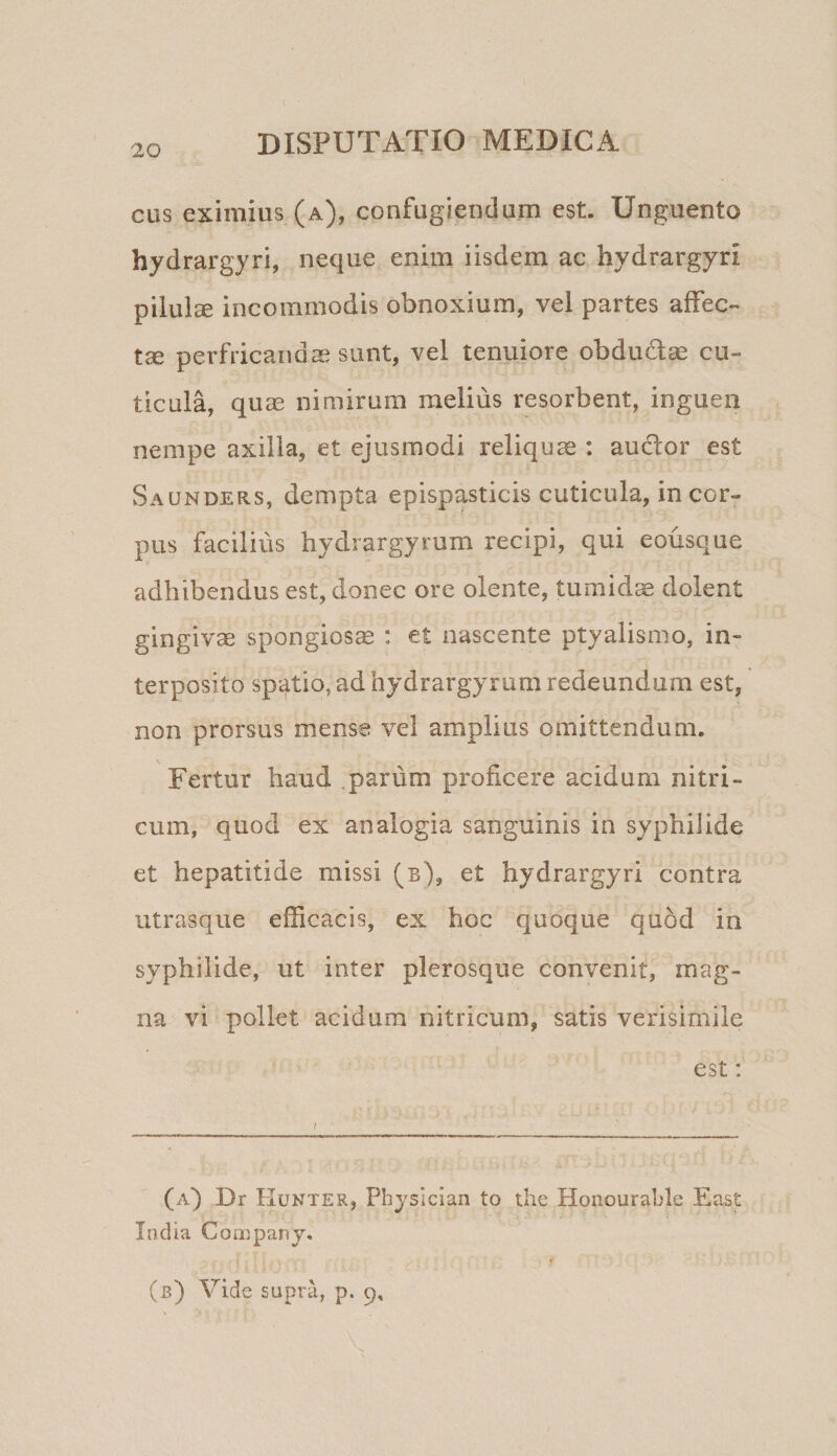 CHS eximius (a), confugiendum est. Unguento hydrargyri, neque enim iisdem ac hydrargyri pilula incommodis obnoxium, vel partes affec- tse perfricandae sunt, vel tenuiore obdudae cu¬ ticula, quas nimirum melius resorbent, inguen nempe axilla, et ejusmodi reliquae : auclor est Saunders, dempta epispasticis cuticula, in cor¬ pus facilius hydrargyrum recipi, qui eousque adhibendus est, donec ore olente, tumida dolent gingivse spongiosa : et nascente ptyalismo, in¬ terposito sp'4tio, ad hydrargyrum redeundum est, non prorsus mense vel amplius omittendum. Fertur haud parum proficere acidum nitri- cum, quod ex analogia sanguinis in syphilide et hepatitide missi (b), et hydrargyri contra utrasque efficacis, ex hoc quoque quod in syphilide, ut inter plerosque convenit, mag¬ na vi pollet acidum nitricum, satis verisimile est: (a) Dr Kunter, Pbjsician to the Honourable East India Coa^panj.