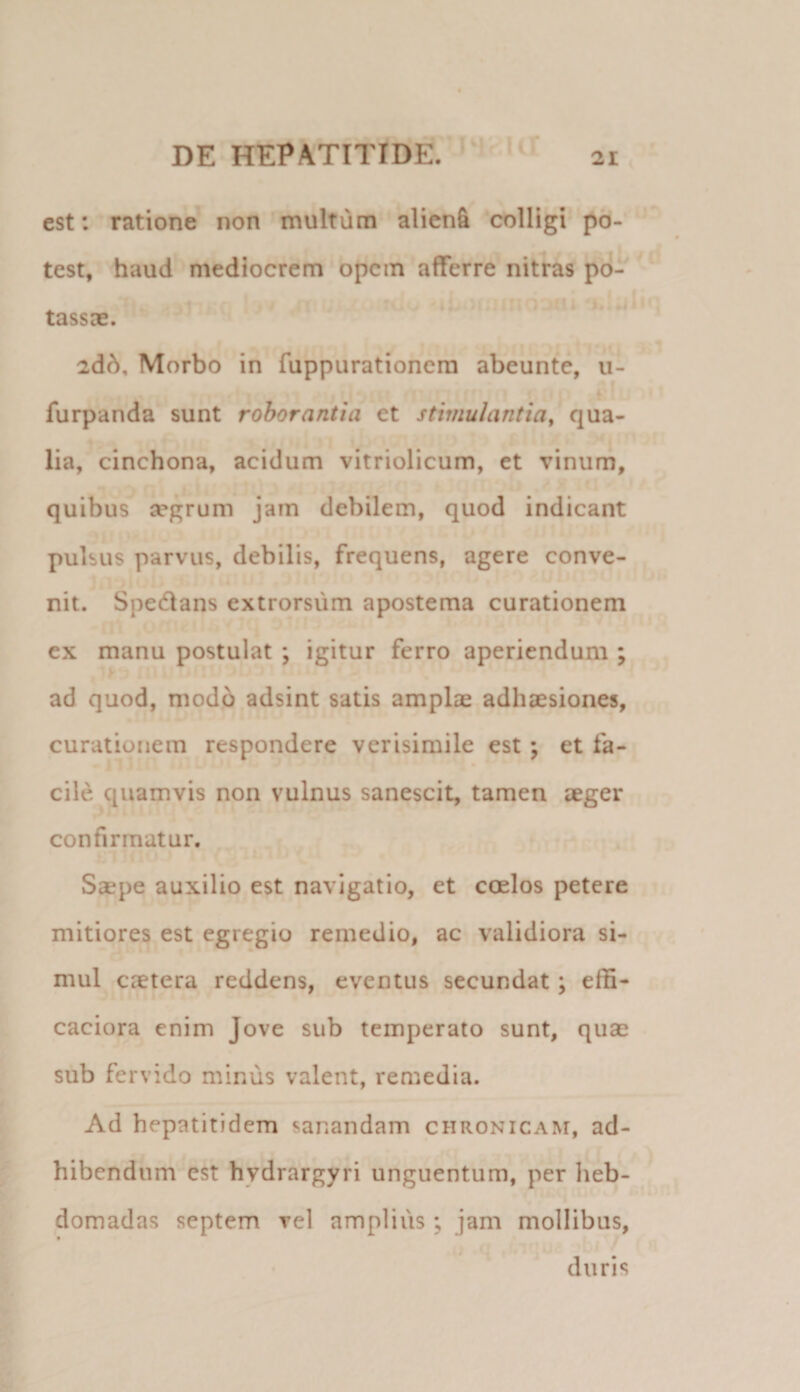 est: ratione non inultum alicn&amp; colligi p6- f I test, haud mediocrem opem afferre nitras pd^ tassae. idd. Morbo in fuppurationera abeunte, ii- *■ furpanda sunt roborantia et stimulantia, qua¬ lia, cinchona, acidum vitriolicum, et vinum, quibus a?grum jam debilem, quod indicant pulsus parvus, debilis, frequens, agere conve¬ nit. Spedlans extrorsum apostema curationem ex manu postulat ; igitur ferro aperiendum ; ad quod, modo adsint satis amplae adhaesiones, curationem respondere verisimile est; et fa¬ cile quamvis non vulnus sanescit, tamen aeger confirmatur. Saepe auxilio est navigatio, et coelos petere mitiores est egregio remedio, ac validiora si¬ mul caetera reddens, eventus secundat; effi- caciora enim Jove sub temperato sunt, quae sub fervido minus valent, remedia. Ad hepatitidem sanandam chronicam, ad¬ hibendum est hydrargyri unguentum, per heb¬ domadas septem vel amplius ; jam mollibus, ,• t duris