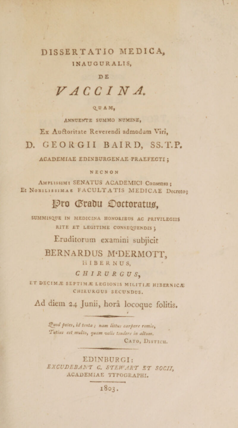 4 DISSERTATIO MEDICA, 1NAUGURALIS, D E VACCINA. Q^U A M, ANNUENTE SUMMO NUMINE, Ex Aufloritate Reverendi admodum Viri, D. GEORGII BAIRD, SS.T.P. ACADEMIAE EDINBURGENAE PRAEFECTI; NECNON Amplissimi SENATUS ACADEMICI Consensu; Et Nobilissimae FACULTATIS MEDICAE Decreto; li?ro CoraDu iDoctoratujff, SUMMISQUE IN MEDICINA HONORIBUS AC PRIVILEGIIS RITE ET LEGITIME CONSEQUENDIS j Eruditorum examini subjicit BERNARDLJS M‘DERMOTT, HIBERNUS, CHIRURGUS, I T DECtMJE SEPTIMA: LEGIONIS MILITI/E HIBERNICA CHIRURGUS SECUNDUS. Ad diem 24 Junii, hora locoque folitis. $ S^uoJ potes y id tenta ; nam littus carpere remis, Tutius est multo, quam velis tendere in altum. Cato, Distich. ED1NBURGI: EXCUDEBAT T C. STEWART ET SOCII, ACADEMIAE TYPOGRAPHI. l80j.