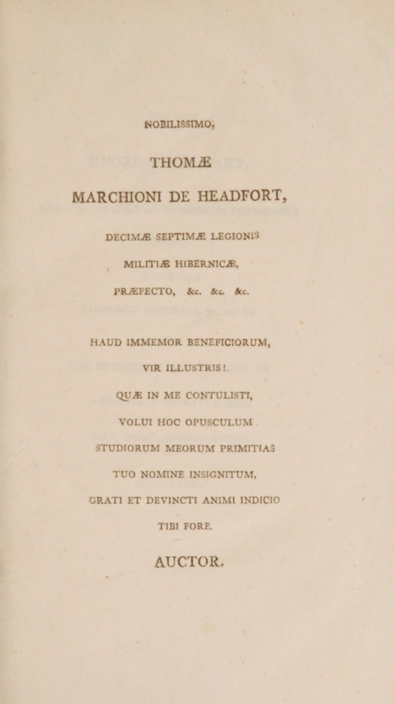 NOBILISSIMO, THOMjE MARCHIONI DE HEADFORT DECIMJE SEPTIMAE LEGIONIS MILITIA HI BERNICE, PRJEFECTO, &amp;c. &amp;c. HAUD IMMEMOR BENEFICIORUM, VIR ILLUSTRIS!. QU^E IN ME CONTULISTI, VOLUI HOC OPUSCULUM STUDIORUM MEORUM PRIMITIAS TUO NOMINE INSIGNITUM, GRATI ET DEVINCTI ANIMI INDICIO TIBI FORE.