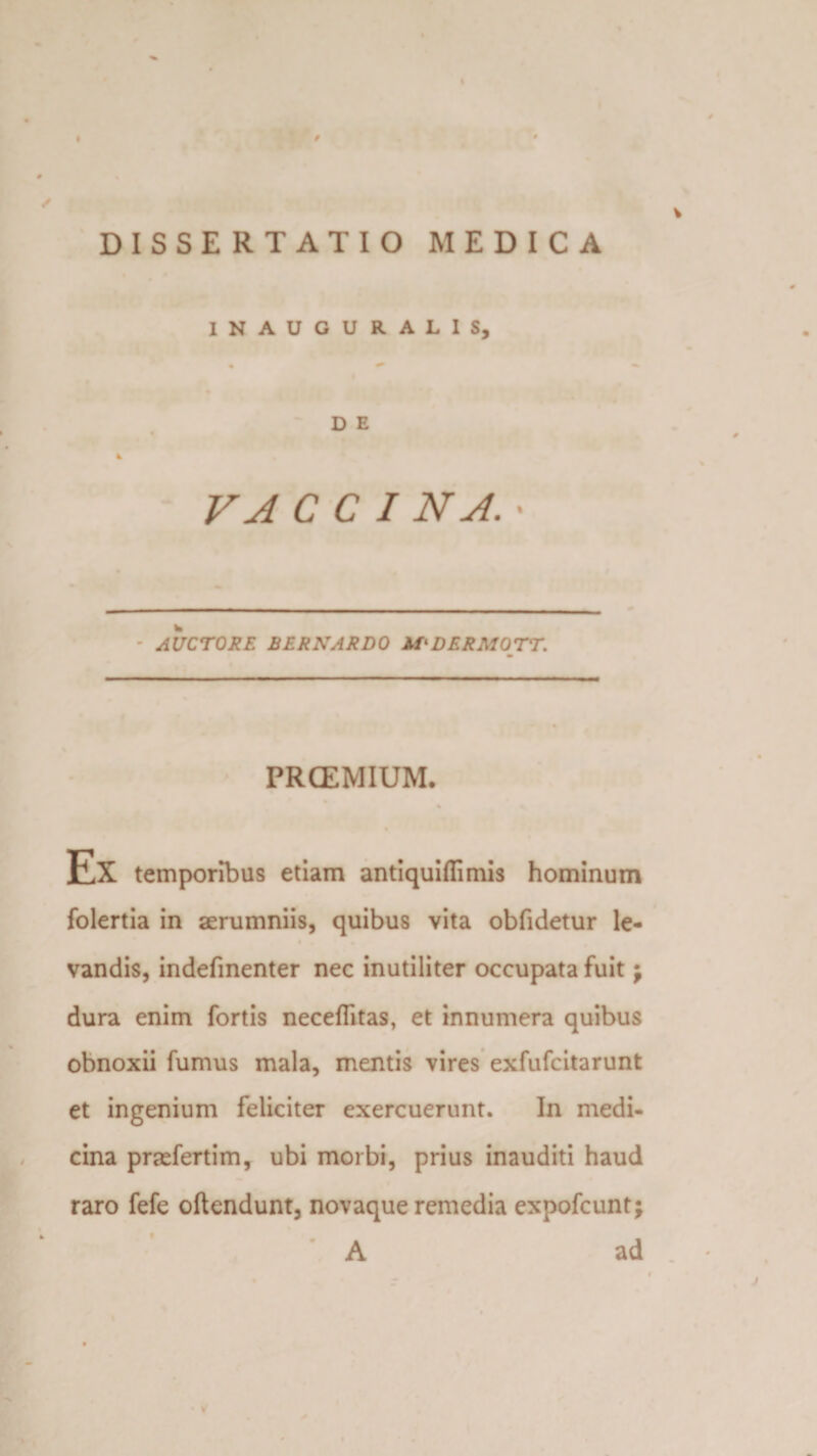 DISSERTATIO MEDICA INAUGURALIS, D E VAC C I NA. • AUCTORE BERNARDO DERMOTT. PRCEMIUM. Ex temporibus etiam antiquiflimis hominum folertia in aerumniis, quibus vita obfidetur le- vandis, indefinenter nec inutiliter occupata fuit j dura enim fortis neceflitas, et innumera quibus obnoxii fumus mala, mentis vires exfufcitarunt et ingenium feliciter exercuerunt. In medi¬ cina prsefertim, ubi morbi, prius inauditi haud raro fefe oftendunt, novaque remedia expofcunt; • A ad j