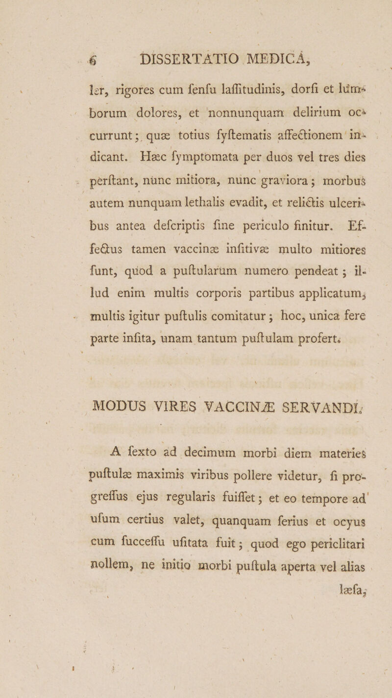 Isr, rigores cum fenfu laffitudinis, dorfi et borum dolores, et nonnunquam delirium oc¬ currunt; quas totius fyflematis affedionem in- N ) , dicant. Hasc fymptomata per duos vel tres dies i perftant, nunc mitiora, nunc graviora; morbus autem nunquam lethalis evadit, et relidis ulceri¬ bus antea defcriptis fine periculo finitur. Ef- fedus tamen vaccinas infitivse multo mitiores funt, quod a pullularum numero pendeat ; il« !ud enim multis corporis partibus applicatum, multis igitur pullulis comitatur; hoc, unica fere parte inlita, unam tantum pullulam profert» \ MODUS VIRES VACCINA SERVANDE A fexto ad decimum morbi diem materies pullulas maximis viribus pollere videtur5 fi pro- greffus ejus regularis fuiffet; et eo tempore ad ufum certius valet, quanquam ferius et ocyus cum fucceifu ufitata fuit; quod ego periclitari nollem, ne initio morbi pullula aperta vel alias !a?fa.