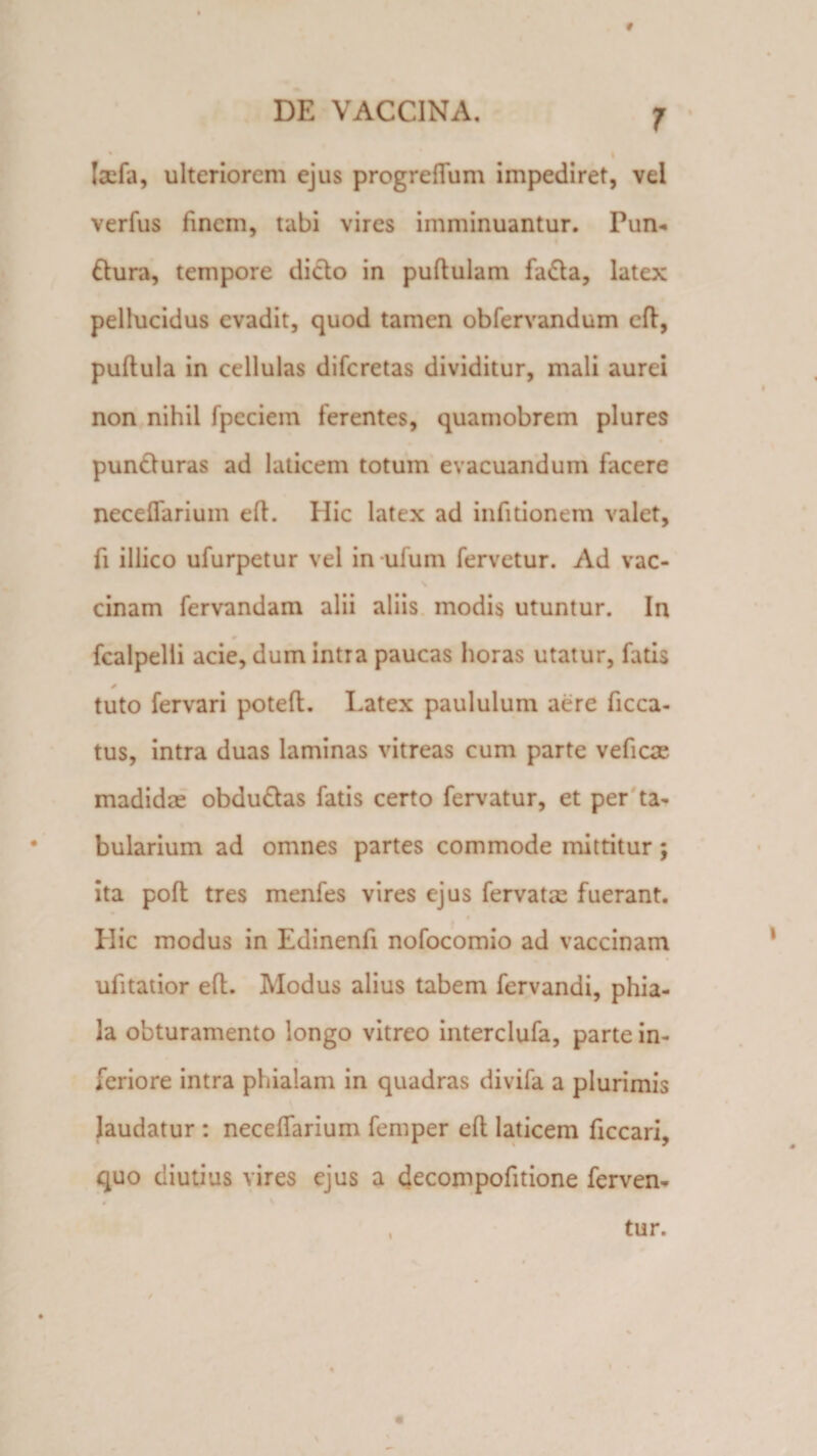 t DE VACCINA. 7 ' * I Iaefa, ulteriorem ejus progreflum impediret, vei verfus finem, tabi vires imminuantur. Pun- dlura, tempore dicio in puflulam fadla, latex pellucidus evadit, quod tamen obfervandum eft, puflula in cellulas diferetas dividitur, mali aurei non nihil fpeciein ferentes, quamobrem plures puncturas ad laticem totum evacuandum facere neceffarium eft. Hic latex ad infitionem valet, fi iliico ufurpetur vel in ufum fervetur. Ad vac- cinam fervandam alii aliis modis utuntur. In fcalpelli acie, dum intra paucas horas utatur, fluis * tuto fervari potefl. Latex paululum aere ficca- tus, intra duas laminas vitreas cum parte veficae madidae obdudtas fatis certo fervatur, et per ta¬ bularium ad omnes partes commode mittitur; ita poft tres menfes vires ejus fervatae fuerant. Hic modus in Edinenfi nofocomio ad vaccinam ufitatior eft. Modus alius tabem fervandi, phia¬ la obturamento longo vitreo interclufa, parte in- feriore intra phialam in quadras divifa a plurimis laudatur : neceffarium femper efl laticem ficcari, quo diutius vires ejus a decompofitione ferven-