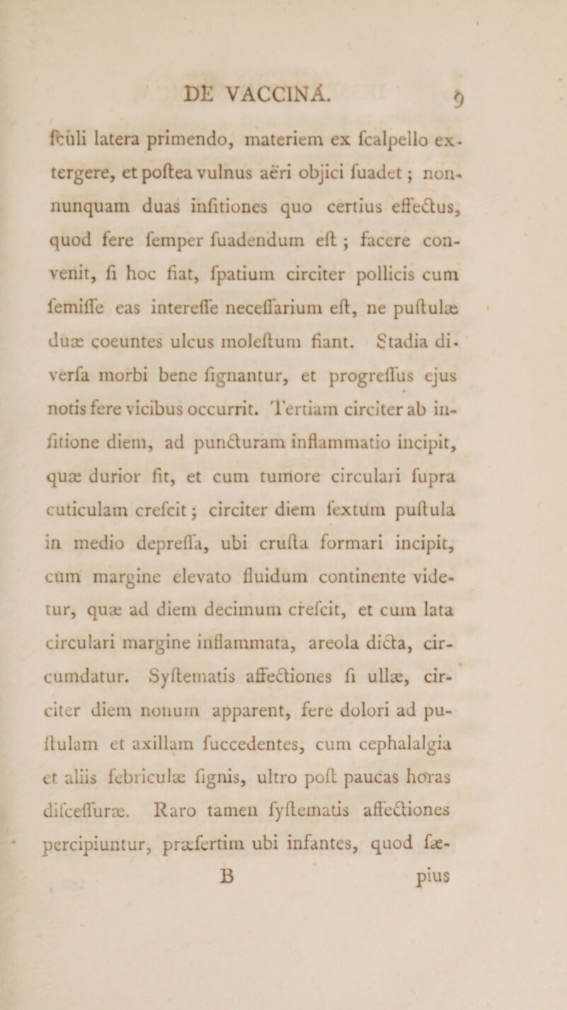 5 fruli latera primendo, materiem ex fcalpello ex¬ tergere, et poftea vulnus aeri objici fuadet; non- nunquam duas infitiones quo certius effe&amp;us, quod fere femper fuadendum eft ; facere con¬ venit, fi hoc fiat, fpatiuin circiter pollicis cum iemilfe eas interefle neceffarium eft, ne puftulx dux coeuntes ulcus moleftum fiant. Stadia di- verfa morbi bene fignantur, et progreffus ejus notis fere vicibus occurrit. Tertiam circiter ab in- fitione diem, ad pun&amp;uram inflammatio incipit, qux durior fit, et cum tumore circulari fupra cuticulam crefcit; circiter diem fextum puflula in medio deprefla, ubi crufla formari incipit, cum margine elevato fluidum continente vide¬ tur, qux ad diem decimum crefcit, et cum lata circulari margine inflammata, areola dicta, cir- cumdatur. Syftetnatis affe&amp;iones fi ullx, cir¬ citer diem nonum apparent, fere dolori ad pu¬ llulam et axillam fuccedentes, cum cephalalgia et aliis febiiculx fignis, ultro poft paucas horas difceflurx. Raro tamen fyftematis affe&amp;iones percipiuntur, prxfertim ubi infantes, quod fx- B pius