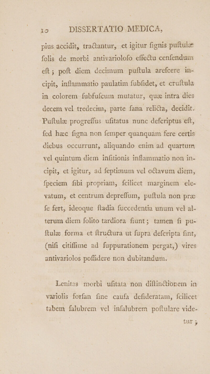 plus accidit, tradantur, et igitur Tignis puftuis? Tolis de morbi antivariolofo effedu cenfendum efl j pofl diem decimum puflula arefcere in¬ cipit, inflammatio paulatim fubfidet, et cruflula in colorem fubfufcum mutatur, quae intra dies decem vel tredecim, parte fana relida, decidit, Puflulse progreflus ufitatus nunc defcriptus eft, fed hsec Tigna non femper quanquam fere certis diebus occurrunt, aliquando enim ad quartum vel quintum diem inTitionis inflammatio non in¬ cipit, et igitur, ad feptimum vel odavum diem, fpeciem Tibi propriam, fcilicet marginem ele¬ vatum, et centrum deprefllim, puflula non prae fe fert, ideoque ftadia fuccedentia unum vel al¬ terum diem folito tardiora fiunt; tamen fi pu¬ llulas forma et flrudura ut fupra defcripta fint, (nili citiflime ad fuppurationein pergat,) vires antivariolos poflidere non dubitandum. Lenitas morbi ufitata non diflindibnem in variolis forfan fine caufa defideratam, fcilicet tabem falubrem vel infalubrem poflulare vide¬ tur