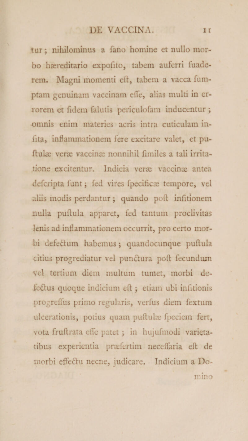 tur; nihilominus a fano homine et nullo mor¬ bo hxreditario expofito, tabem auferri fuade- rem. Magni momenti e 11, tabem a vacca fum- ptam genuinam vaccinam elle, alias multi in er¬ rorem et fidem falutis pericuiofam inducentur ; omnis enim materies acris intra cuticulam in- fita, inflammationem fere excitare valet, et pu¬ llula: verse vaccina: nonnihil fimiles a tali irrita¬ tione excitentur. Indicia verx vaccinx antea defcripta funt y fed vires fpecificx tempore, vel aliis modis perdantur ; quando poft infitionein nulla pullula apparet, fed tantum proclivitas lenis ad inflammationem occurrit, pro certo mor¬ bi defectum habemus; quandocunque puflula citius progrediatur vel punctura pod fecundam vel tertium diem multum tumet, morbi de¬ lectus quoque indicium eft ; etiam ubi infitionis progreflus primo regularis, verfus diem fextum ulcerationis, potius quam puftulx fpeciem fert, vota fruftrata efle patet •&gt; in hujufmodi varieta¬ tibus experientia prxlertim neceflfaria ed de morbi effectu necne, judicare. Indicium a Do¬ mino