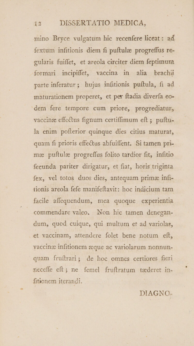 mino Bryce vulgatum hic recenfere liceat: ad fextum infitionis diem li pullulae progreffus re¬ gularis fuiffet, et areola circiter diem feptimum formari incipiffet, vaccina in alia brachii parte inferatur; hujus infitionis pullula, fi ad maturationem properet, et per Itadia diverfa eo¬ dem fere tempore cum priore, progrediatur, vaccinae effetius lignum certiffimum eft ; pullu¬ la enim poflerior quinque dies citius maturat, quam fi prioris effeclus abfuiffent. Si tamen pri¬ mae pnftulae progreffus folito tardior fit, infitio fecunda pariter dirigatur, et fiat, horis triginta fex, vel totos duos dies, antequam primae imi- nonis areola fefe manifeftavit: hoc indicium tam facile affequendum, rnea quoque experientia commendare valeo. Non hic tamen denegan¬ dum, quod cuique, qui multum et ad variolas, et vaccinam, attendere folet bene notum eft, vaccinae infitionem aeque ac variolarum nonnun- quam fruftrari; de hoc omnes certiores fieri neceffe eft ; ne femel fruftratum taederet in¬ fitionem iterandi» DI AGNO-