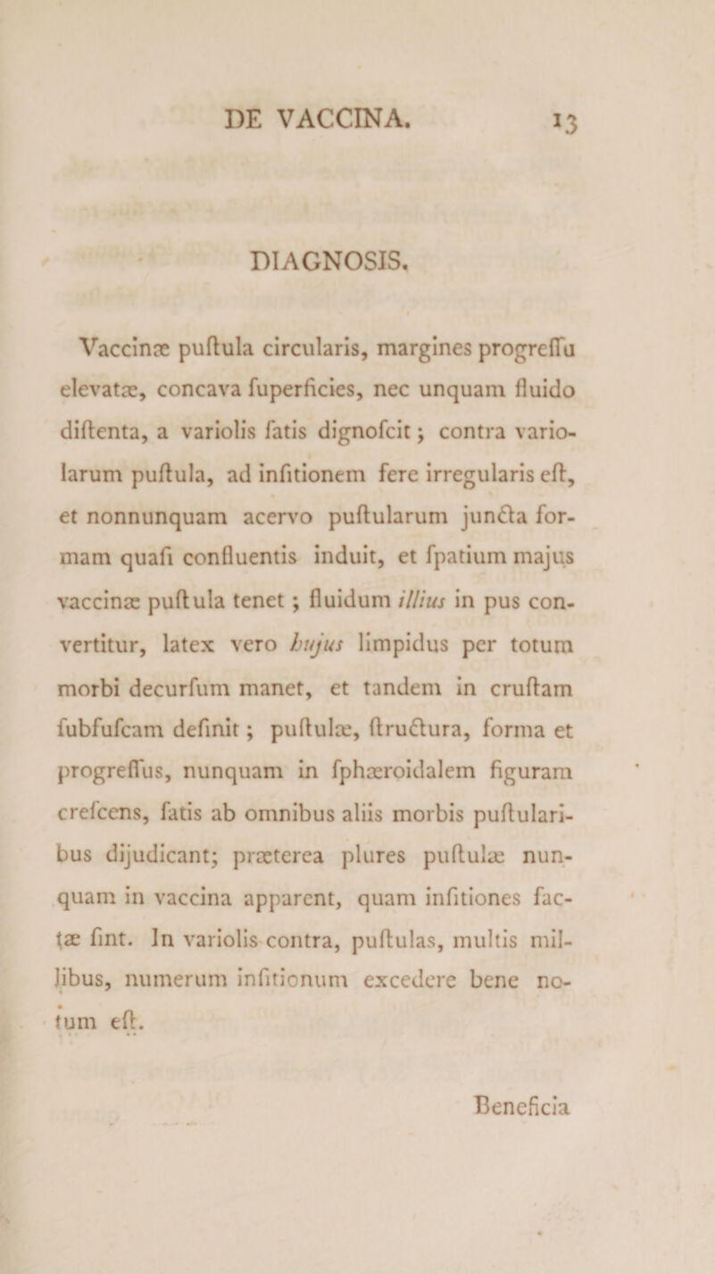 DIAGNOSIS. Vaccinae puflula circularis, margines progreffu elevatae, concava fuperficies, nec unquam fluido diflenta, a variolis fatis dignofcit; contra vario- larum puflula, ad infitionem fere irregularis efl, et nonnunquam acervo pullularum junda for¬ mam quafi confluentis induit, et fpatium majus vaccinae puflula tenet ; fluidum illius in pus con¬ vertitur, latex vero hujus limpidus per totum morbi decurfum manet, et tandem in cruflam fubfufcam definit; pullulae, flru&amp;ura, forma et progreffus, nunquam in fphaeroidalem figuram crefcens, fatis ab omnibus aliis morbis puflulari- bus dijudicant; praeterea plures pullulae nun¬ quam in vaccina apparent, quam infitiones fac¬ tae fint. In variolis contra, pullulas, multis mil¬ libus, numerum infitionum excedere bene no- tum efl. • • Beneficia