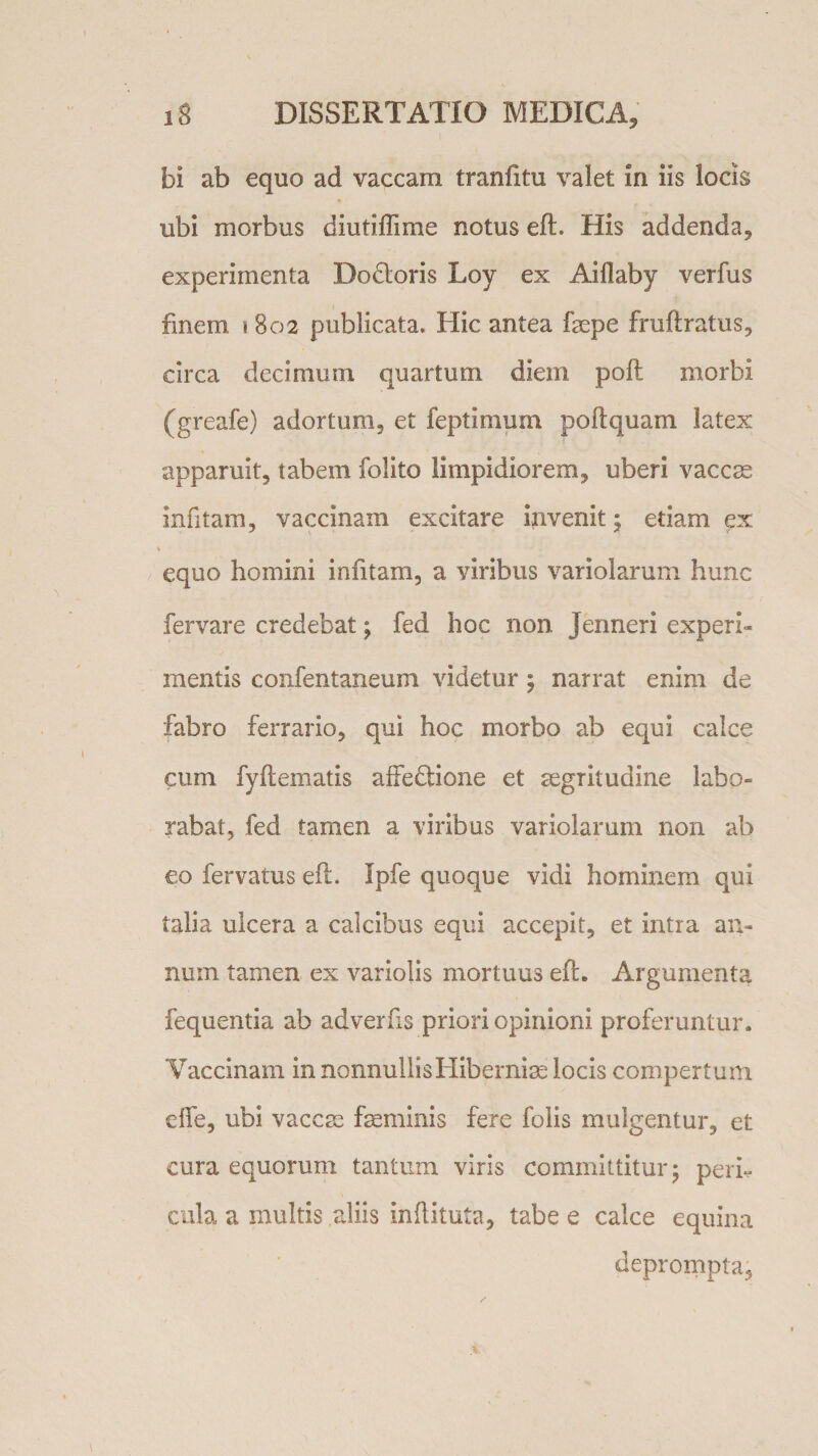 bi ab equo ad vaccam tranfitu valet in iis locis ubi morbus diutiffime notus efl. His addenda, experimenta Do&amp;oris Loy ex Aiflaby verfus finem \ 802 publicata. Hic antea faepe fruflratus, circa decimum quartum diem pofl morbi (greafe) adortum, et feptinium poflquam latex apparuit, tabem folito limpidiorem, uberi vacem infkam, vaccinam excitare invenit ; edam ex 1 equo homini infitam, a viribus variolarum hunc fervare credebat; fed hoc non Jenneri experi¬ mentis confentaneum videtur; narrat enim de fabro ferrario, qui hoc morbo ab equi calce cum fyftematis affedlione et aegritudine labo¬ rabat, fed tamen a viribus variolarum non ab eo fervatus efl. Ipfe quoque vidi hominem qui talia ulcera a calcibus equi accepit, et intra an¬ num tamen ex variolis mortuus efl. Argumenta fequentia ab adverfis priori opinioni proferuntur. Vaccinam in nonnullis Hiberniae locis compertum die, ubi vacem faeminis fere folis mulgentur, et cura equorum tantum viris committitur; peri¬ cula a multis aliis Inflituta, tabe e calce equina deprompta.