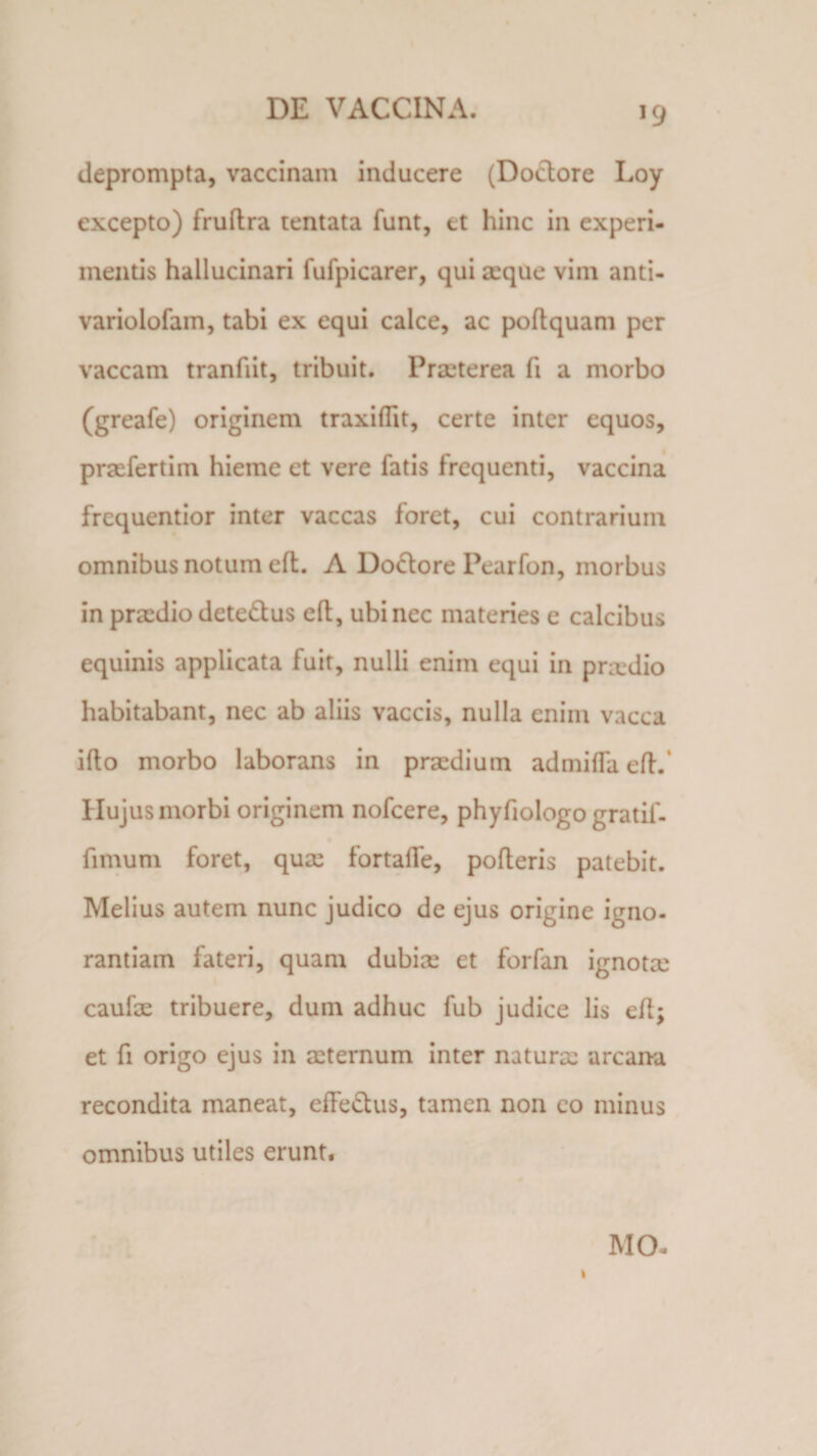 deprompta, vaccinam inducere (Dodtore Loy excepto) fruftra tentata funt, et hinc in experi¬ mentis hallucinari fufpicarer, qui aeque vim anti- variolofam, tabi ex equi calce, ac poltquam per vaccam tranfiit, tribuit. Praeterea fi a morbo (greafe) originem traxiflit, certe inter equos, pnefertim hieme et vere fatis frequenti, vaccina frequentior inter vaccas foret, cui contrarium omnibus notum efl. A Do&amp;ore Pearfon, morbus in praedio dete&amp;us efl, ubi nec materies e calcibus equinis applicata fuit, nulli enim equi in priedio habitabant, nec ab aliis vaccis, nulla enim vacca illo morbo laborans in praedium admifla eft. Hujus morbi originem nofcere, phyfiologo gratif- fimum foret, quae fortalTe, polleris patebit. Melius autem nunc judico de ejus origine igno¬ rantiam fateri, quam dubiae et forfan ignota; caulae tribuere, dum adhuc fub judice lis eft; et fi origo ejus in aeternum inter natura: arcana recondita maneat, effe&amp;us, tamen non co minus omnibus utiles erunt. MCE