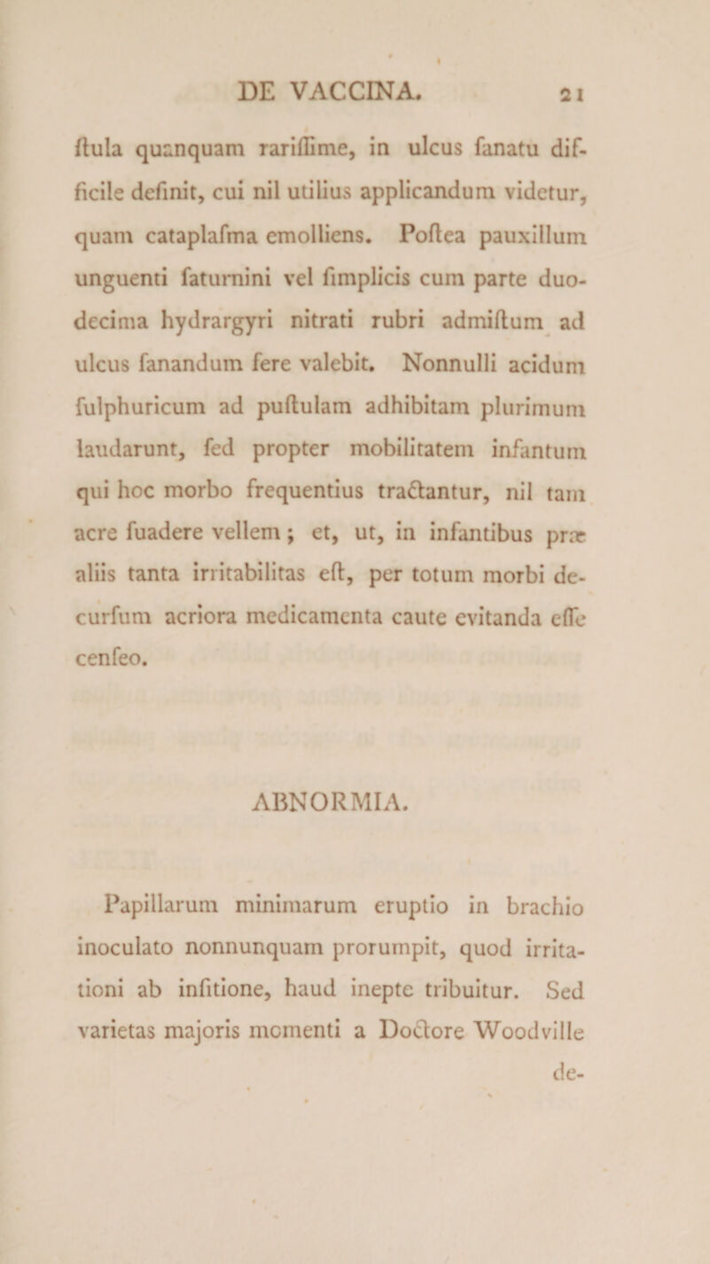Itula quanquam rariflime, in ulcus fanatu dif¬ ficile definit, cui nil utilius applicandum videtur, quam cataplafma emolliens. Poftea pauxillum unguenti faturnini vel fimplicis cum parte duo¬ decima hydrargyri nitrati rubri admiftum ad ulcus fanandum fere valebit. Nonnulli acidum fulphuricum ad pullulam adhibitam plurimum laudarunt, fed propter mobilitatem infantum qui hoc morbo frequentius tradantur, nil tam acre fuadere vellem; et, ut, in infantibus prar aliis tanta irritabilitas eft, per totum morbi de- curfum acriora medicamenta caute evitanda efle cenfeo. ABNORMIA. Papillarum minimarum eruptio in brachio inoculato nonnunquam prorumpit, quod irrita¬ tioni ab infitione, haud inepte tribuitur. Sed varietas majoris momenti a Doctore Woodville de-