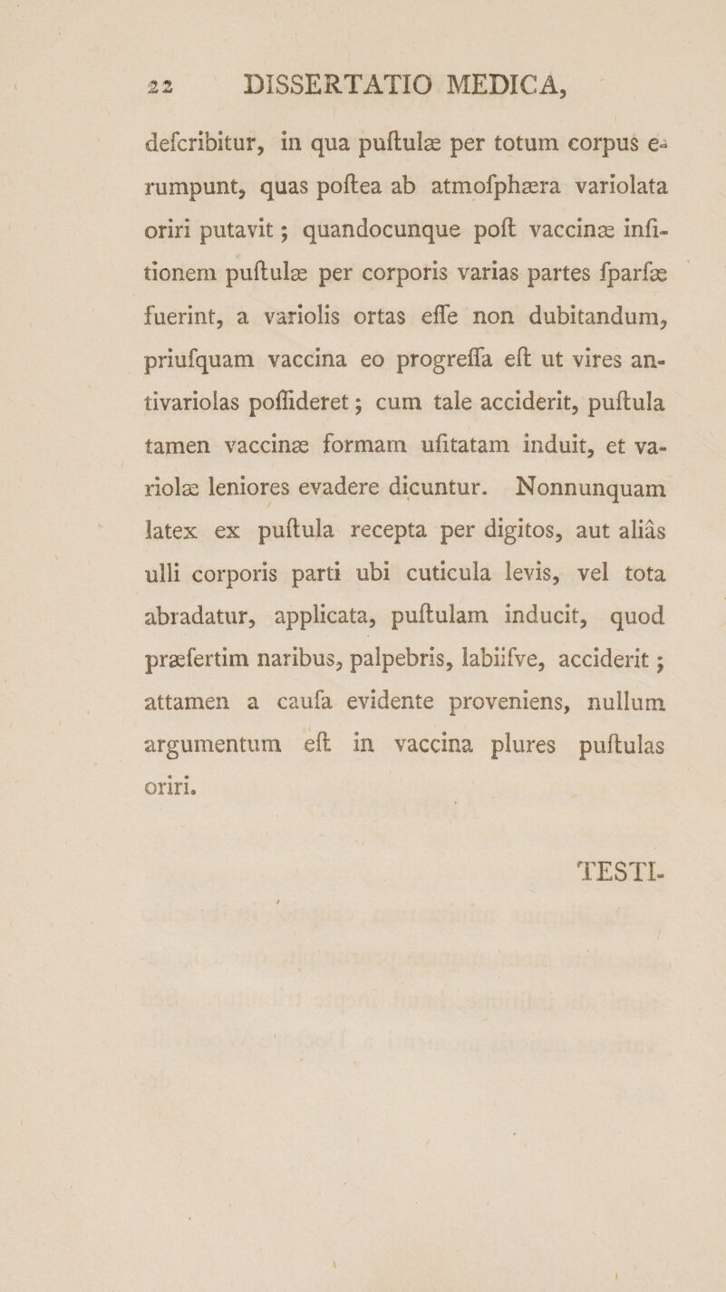 defcribitur, in qua pullulas per totum corpus e- rumpunt, quas poflea ab atmofphaera variolata oriri putavit; quandocunque pofl vaccina infi- tionem pullulae per corporis varias partes fparfae fuerint, a variolis ortas effe non dubitandum, priufquam vaccina eo progreffa eft ut vires an- tivariolas poffideret; cum tale acciderit, pullula tamen vaccinae formam ufxtatam induit, et va¬ riolae leniores evadere dicuntur. Nonnunquam latex ex pullula recepta per digitos, aut alias ulli corporis parti ubi cuticula levis, vel tota abradatur, applicata, pullulam inducit, quod praefertim naribus, palpebris, labiifve, acciderit; attamen a caufa evidente proveniens, nullum argumentum eft in vaccina plures pullulas oriri. TESTI-