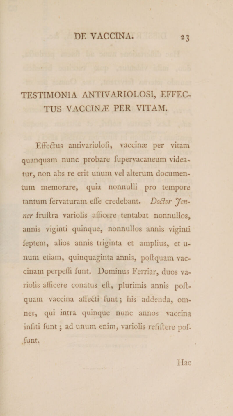 TESTIMONIA ANTIVARIOLOSl, EFFEC¬ TUS VACCINAL PER VITAM. Efte&amp;us antivariolofi, vaccina: per vitam quanquain nunc probare fupervacaneum videa- tur, non abs re erit unum vel alterum documen¬ tum memorare, quia nonnulli pro tempore tantum fervaturam elfe credebant. Dodor Jcn- ner fruftra variolis allicere tentabat nonnullos, annis viginti quinque, nonnullos annis viginti feptem, alios annis triginta ct amplius, et u- num etiam, quinquaginta annis, poltquam vac¬ cinam perpelli funt. Dominus Ferriar, duos va¬ riolis afficere conatus elt, plurimis annis poft¬ quam vaccina allecti funt; his addenda, om¬ nes, qui intra quinque nunc annos vaccina infiti funt; ad unum enim, variolis refiltere pof- .funt. ] lac