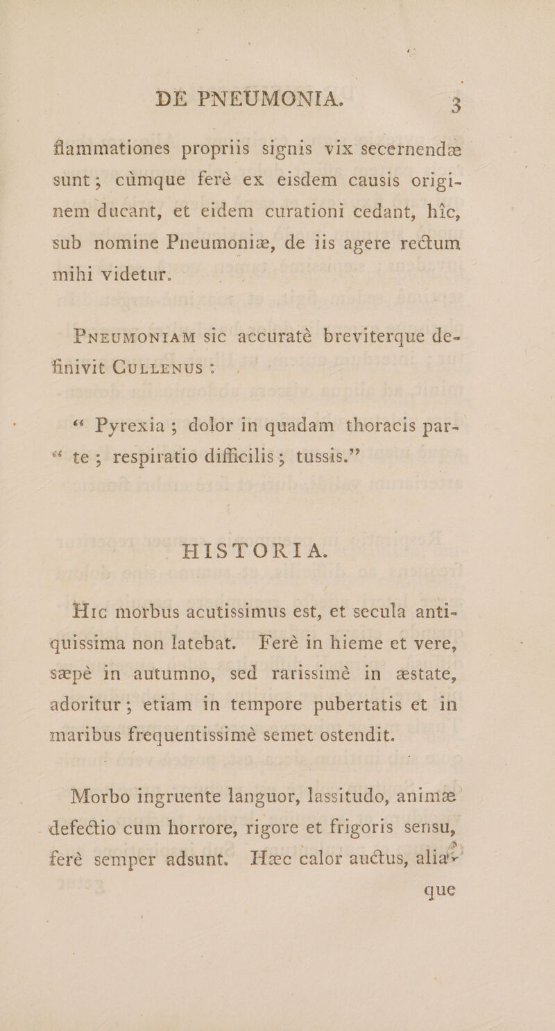 liammationes propriis signis vix secernendae sunt; cumque fere ex eisdem causis origi¬ nem ducant, et eidem curationi cedant, hic, sub nomine Pneumonim, de iis agere reclum mihi videtur. Pneumoniam sic accurate breviterque de¬ finivit CULLENUS : , « pjrexia ; dolor in quadam thoracis par- te ; respiratio difficilis; tussis.” HISTORIA. Hic morbus acutissimus est, et secula anti¬ quissima non latebat. Fere in hieme et vere, saepe in autumno, sed rarissime in aestate, adoritur; etiam in tempore pubertatis et in maribus frequentissime semet ostendit. Morbo ingruente languor, lassitudo, animae defedio cum horrore, rigore et frigoris sensu, ' 1 . fere semper adsunt. Haec calor audus, alia^^^' que