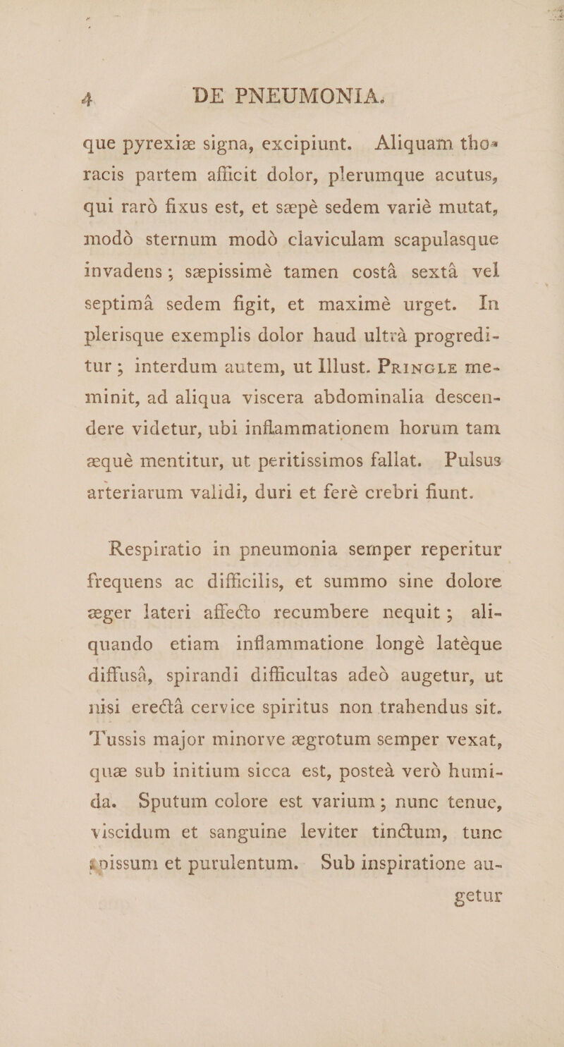 que pyrexiae signa, excipiunt. Aliquam tho^ racis partem afficit dolor, plerumque acutus, qui raro fixus est, et saepe sedem varie mutat, modo sternum modo claviculam scapulasque invadens; saepissime tamen costa sexta vel septima sedem figit, et maxime urget. In plerisque exemplis dolor haud ultra progredi¬ tur ; interdum autem, ut lllust. Pringle me¬ minit, ad aliqua viscera abdominalia descen¬ dere videtur, ubi inflammationem horum tam aeque mentitur, ut peritissimos fallat. Pulsus arteriarum validi, duri et fere crebri fiunt. Respiratio in pneumonia sernper reperitur frequens ac difficilis, et summo sine dolore aeger lateri affedlo recumbere nequit; ali¬ quando etiam inflammatione longe lateque diffusa, spirandi difficultas adeo augetur, ut nisi eredla cervice spiritus non trahendus sit. Tussis major minorve aegrotum sernper vexat, quae sub initium sicca est, postea vero humi- da. Sputum colore est varium; nunc tenue, viscidum et sanguine leviter tindlum, tunc tpissuni et purulentum. Sub inspiratione au¬ getur