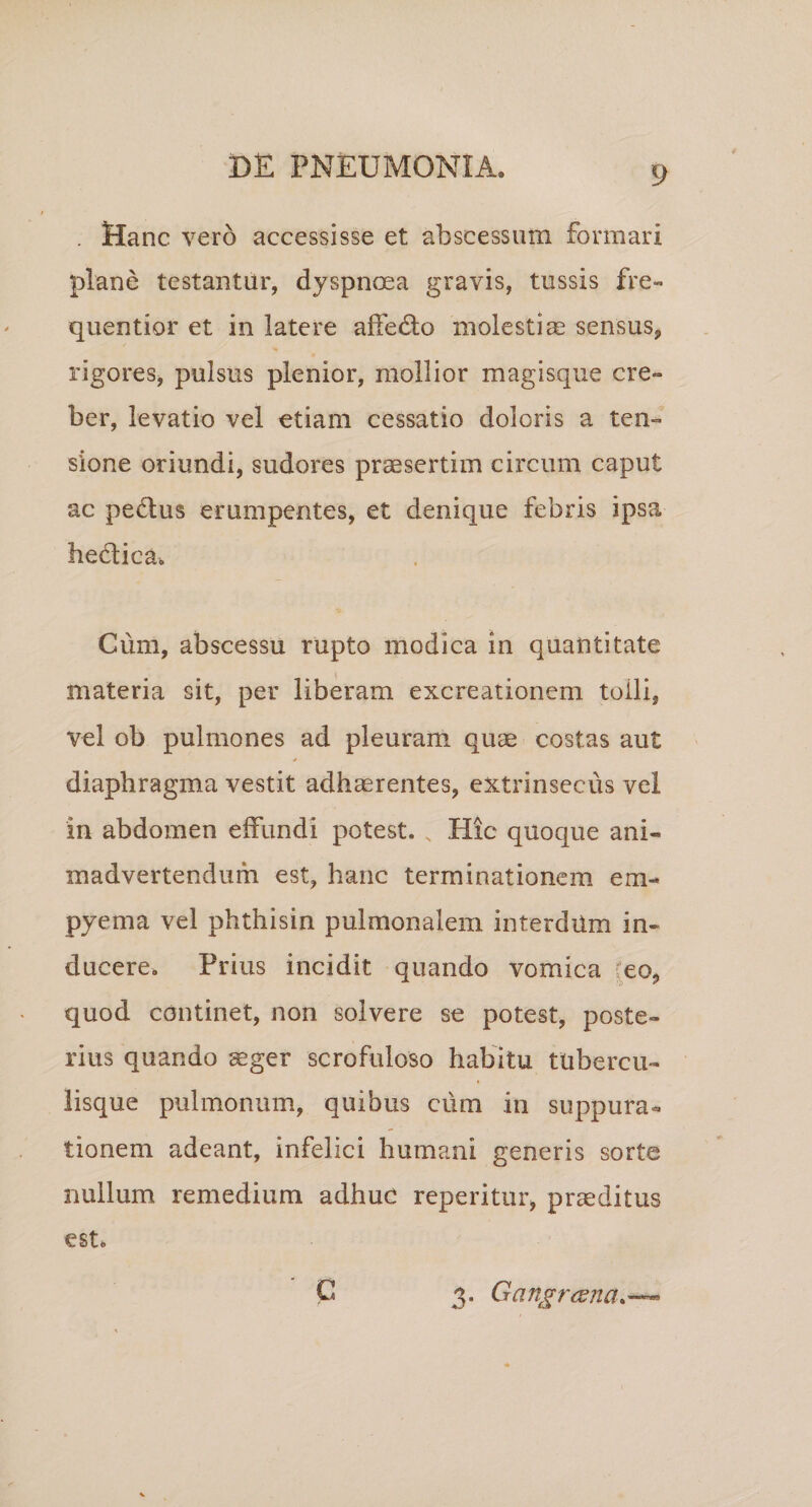 . Hanc vero accessisse et abscessum formari plane testantur, dyspnoea gravis, tussis fre- quentior et in latere affedlo molesticC sensus, rigores, pulsus plenior, mollior magisque cre¬ ber, levatio vel etiam cessatio doloris a ten¬ sione oriundi, sudores preesertim circum caput ac pedus erumpentes, et denique febris ipsa hedica. Cum, abscessu rupto modica in quantitate materia sit, per liberam excreationem tolli, vel ob pulmones ad pleuram quae costas aut * diaphragma vestit adhaerentes, extrinsecus vel in abdomen effundi potest. Hic quoque ani¬ madvertendum est, hanc terminationem em¬ pyema vel phthisin pulmonalem interdum in¬ ducere. Prius incidit quando vomica [eo, quod continet, non solvere se potest, poste¬ rius quando aeger scrofuloso habitu tubercu- iisque pulmonum, quibus cum in suppura¬ tionem adeant, infelici humani generis sorte nullum remedium adhuc reperitur, praeditus est. C 3. Gangresna.--^