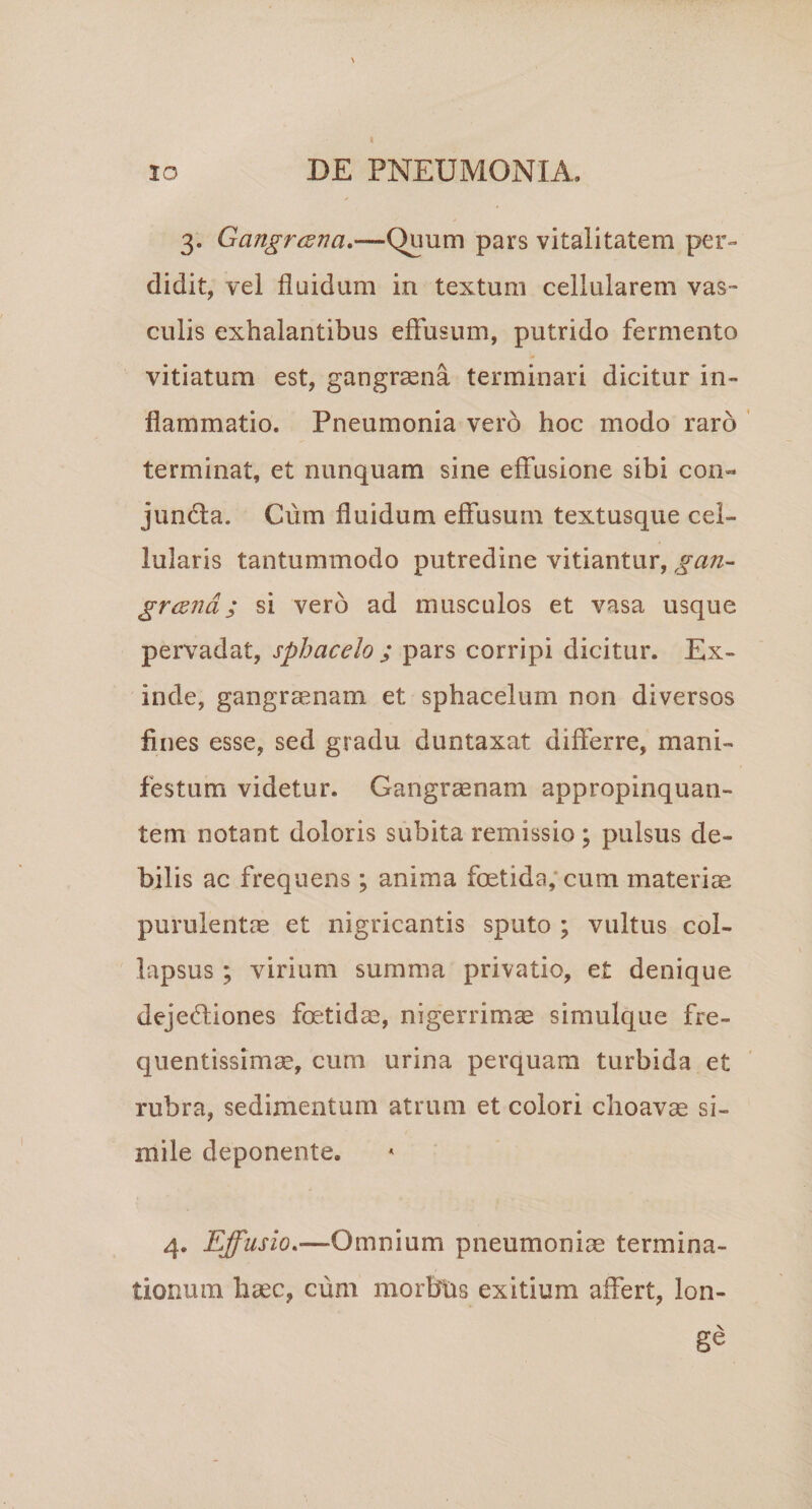 3. Gangrcsna,—Quum pars vitalitatem per¬ didit, vel fluidum in textum cellularem vas-* culis exhalantibus efFusiim, putrido fermento vitiatum est, gangraena terminari dicitur in¬ flammatio. Pneumonia vero hoc modo raro ’ terminat, et nunquam sine effusione sibi coii« junda. Cum fluidum effusum textusque cel¬ lularis tantummodo putredine vitiantur, gan- grcKTid; si vero ad musculos et vasa usque pervadat, sphacelo ; pars corripi dicitur. Ex¬ inde, gangraenam et sphacelum non diversos fines esse, sed gradu duntaxat differre, mani¬ festum videtur. Gangrenam appropinquan¬ tem notant doloris subita remissio ; pulsus de¬ bilis ac frequens ; anima foetida; cum materiae purulentae et nigricantis sputo ; vultus col¬ lapsus ; virium summa privatio, et denique deje(?fiones foetidae, nigerrimce simulque fre- quentissimae, cum urina perquam turbida et rubra, sedimentum atrum et colori choavas si¬ mile deponente. 4. Effusio,—Omnium pneumoniae termina¬ tionum haec, cum morbus exitium affert, lon¬ ge