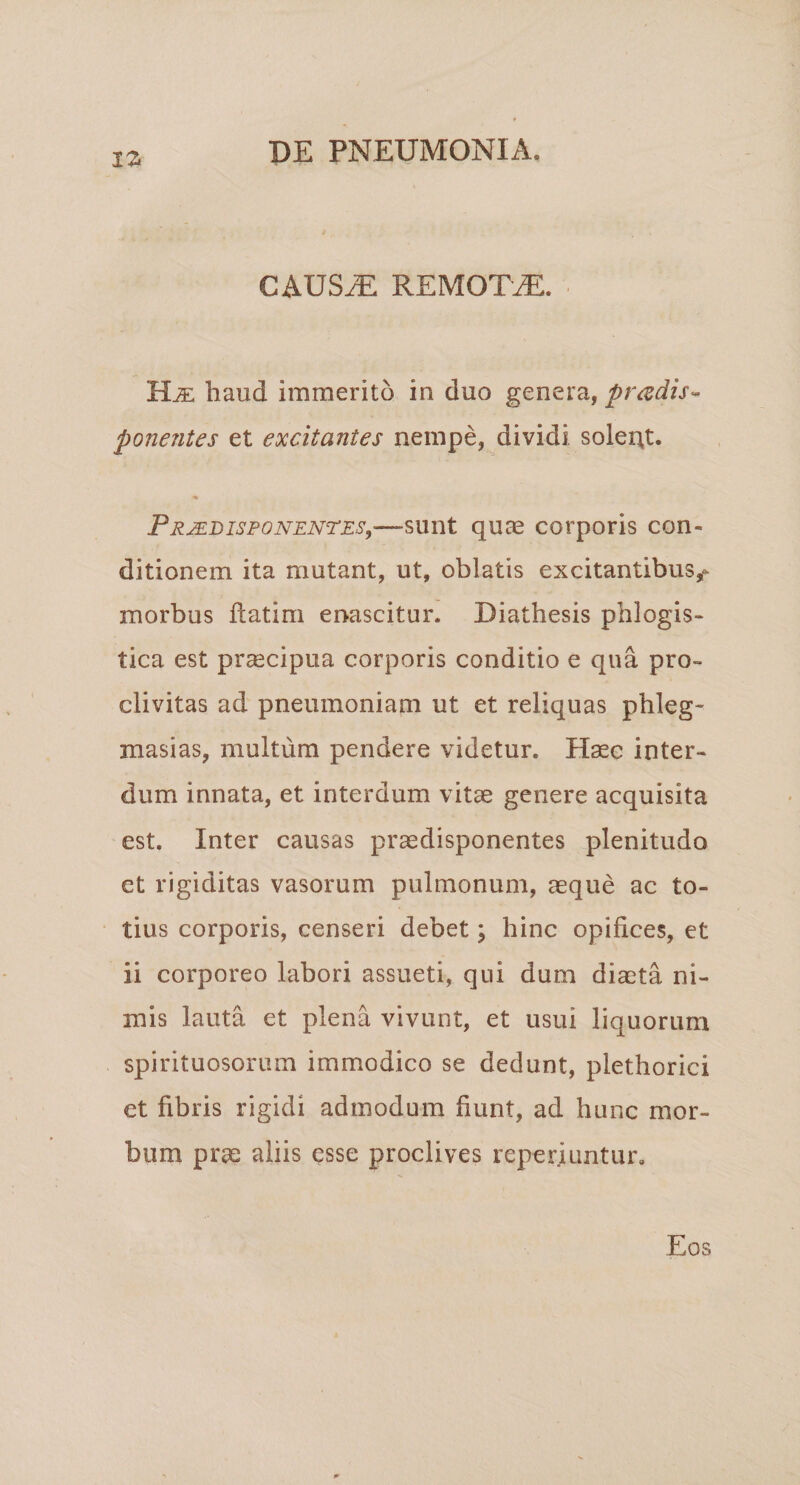 CAUS^ REMOTAE. haud immerito in duo genera, pradis- ponentes et excitantes nempe, dividi soleitt. « PR^DispoNENTEs,—sunt quas corporis con¬ ditionem ita mutant, ut, oblatis excitantibus,- morbus flatim enascitur. Diathesis phlogis- tica est prsecipua corporis conditio e qua pro¬ clivitas ad pneumoniam ut et reliquas phleg- masias, multum pendere videtur. Haec inter¬ dum innata, et interdum vitae genere acquisita est. Inter causas praedisponentes plenitudo et rigiditas vasorum pulmonum, aeque ac to¬ tius corporis, censeri debet; hinc opifices, et ii corporeo labori assueti, qui dum diaeta ni¬ mis lauta et plena vivunt, et usui liquorum spirituosorum immodico se dedunt, plethorici et fibris rigidi admodum fiunt, ad hunc mor¬ bum pras aliis esse proclives reperiuntur. Eos