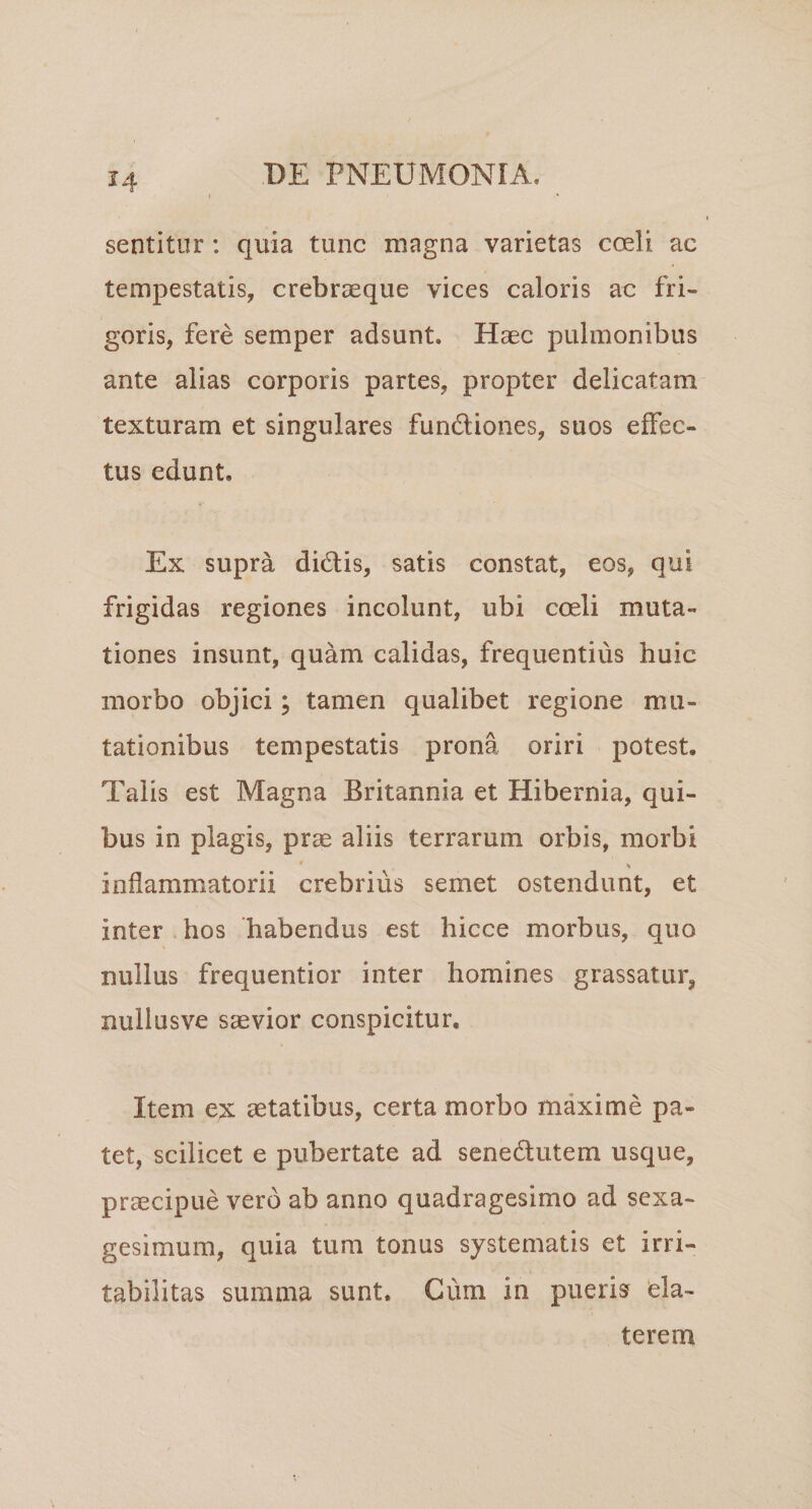 sentitur : quia tunc magna varietas coeli ac tempestatis, crebrseque vices caloris ac fri¬ goris, fere semper adsunt. Haec pulmonibus ante alias corporis partes, propter delicatam texturam et singulares fundliones, suos effec¬ tus edunt. Ex supra didis, satis constat, eos, qui frigidas regiones incolunt, ubi coeli muta¬ tiones insunt, quam calidas, frequentius huic morbo objici; tamen qualibet regione mu¬ tationibus tempestatis prona oriri potest. Talis est Magna Britannia et Hibernia, qui¬ bus in plagis, prae aliis terrarum orbis, morbi \ inflammatorii crebrius semet ostendunt, et inter hos 'habendus est hicce morbus, quo nullus frequentior inter homines grassatur, nullusve saevior conspicitur. Item ex aetatibus, certa morbo maxime pa¬ tet, scilicet e pubertate ad senedutem usque, praecipue vero ab anno quadragesimo ad sexa¬ gesimum, quia tum tonus systematis et irri¬ tabilitas summa sunt. Cum in pueris bla¬ terem