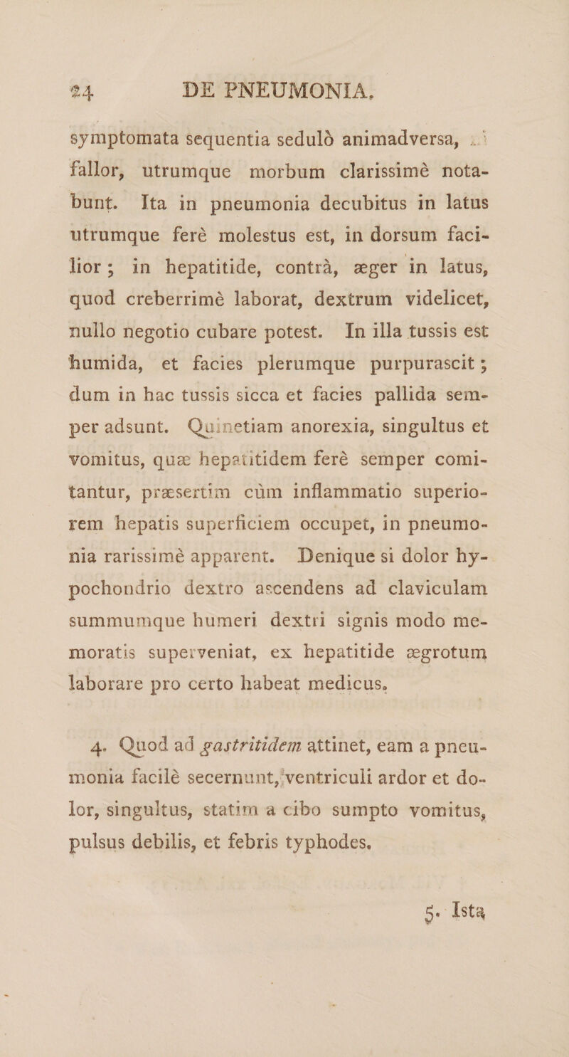 4IM symptomata sequentia sedulo animadversa, ■ fallor, utrumque morbum clarissime nota¬ bunt. Ita in pneumonia decubitus in latus iitrumque fere molestus est, in dorsum faci¬ lior ; in hepatitide, contra, aeger in latus, quod creberrime laborat, dextrum videlicet, nullo negotio cubare potest. In illa tussis est humida, et facies plerumque purpurascit; dum in hac tussis sicca et facies pallida sem- per adsunt. Quinetiam anorexia, singultus et vomitus, quas hepatitidem fere semper comi¬ tantur, praesertim cum inflammatio superio¬ rem hepatis superficiem occupet, in pneumo¬ nia rarissime apparent. Denique si dolor hy¬ pochondrio dextro ascendens ad claviculam summumque humeri dextri signis modo me¬ moratis superveniat, ex hepatitide aegrotum laborare pro certo habeat medicus, 4. Quod ad gastritldem attinet, eam a pneu¬ monia facile secernunt,^ventriculi ardor et do¬ lor, singultus, statim a cibo sumpto vomitus, pulsus debilis, et febris typhodes. 5. Ista