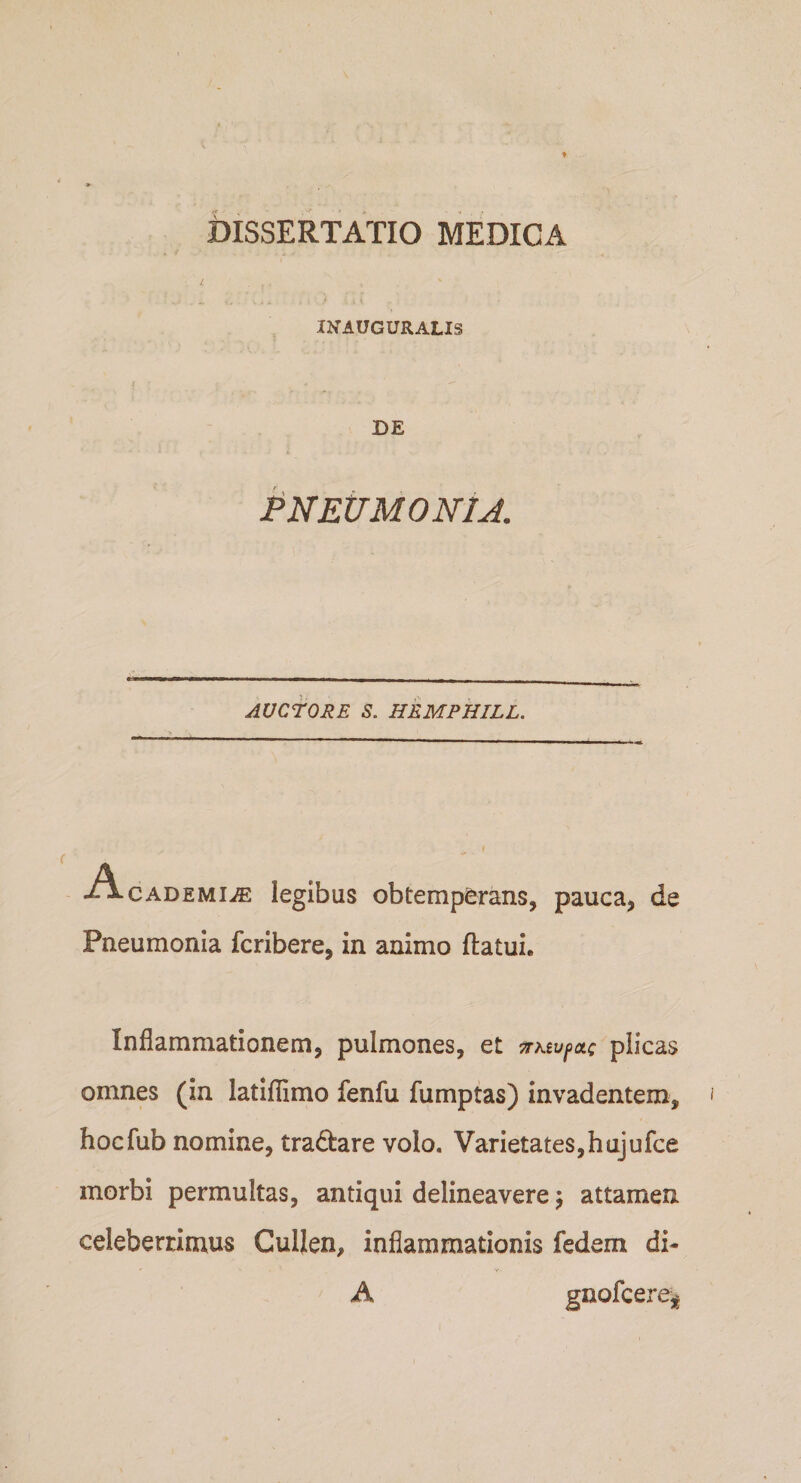 IKAUGURALIS DE pNEtTMONlJ. AUCTORE S. HEMPHILL. A CADEMiiE legibus obtemperans, pauca, de Pneumonia fcribere, in animo ftatui. Inflammationem, pulmones, et ^Ktvf&gt;ot; plicas omnes (in latiflimo fenfu fumptas) invadentem, hocfub nomine, tradare volo. Varietates,hujufce morbi permultas, antiqui delineavere j attamen celeberrimus Cullen, inflammationis fedem di- A gnofcere^