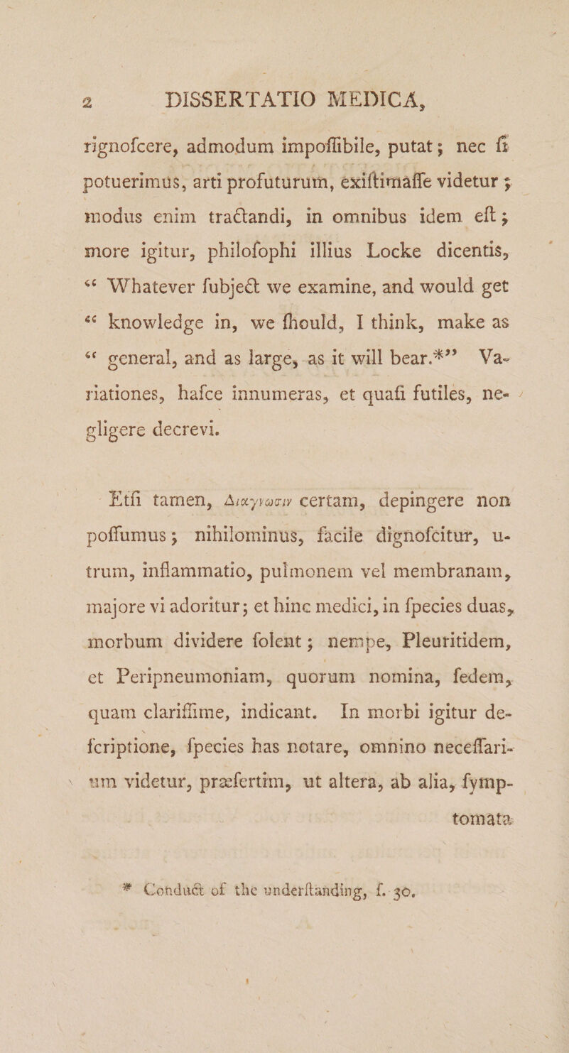 tignofcere, admodum impolTibile, putat; nec fi potuerimus, arti profuturum, exiftimaffe videtur ; modus enim tra^landi, in omnibus idem efl; more igitur, philofophi illius Locke dicentis, Whatever fubjedt we examine, and would get knowledge in, we fliould, I think, make as generai, and as large, as it will bear.^’’ Va¬ riationes, hafce innumeras, et quafi futiles, ne- ^ gligere decrevi. Etfi tamen, Aixy^oj^ny certam, depingere non poffumus; nihilominus, facile dignofcitur, u- trum, inflammatio, pulmonem vel membranam, majore vi adoritur 5 et hinc medici, in fpecies duas, morbum dividere folcnt; nempe, Pleuritidem, et Peripneumoniam, quorum nomina, fedem, quam clariflime, indicant. In morbi igitur de- fcriptione, fpecies has notare, omnino necelTari- um videtur, prsefertim, ut altera, ab alia, fymp- tomata ^ Coftdiift of tlie i^nderflanding, f. 30.