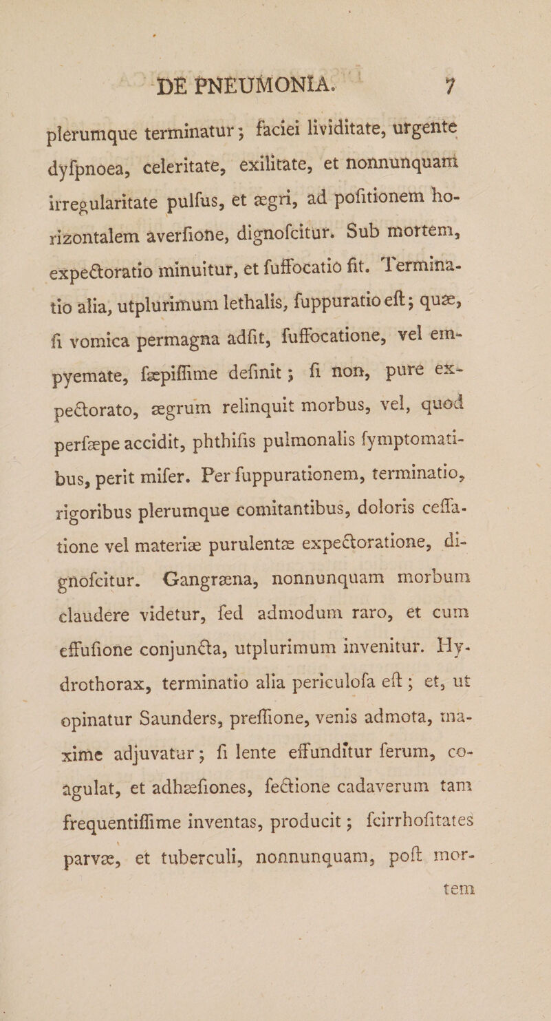 plerumque terminatur; faciei lividitate, urgente dyfpnoeaj celeritate, exilitate, et nonnunquatii irregularitate pulfus, et segri, ad pofitionem ho¬ rizontalem averfione, dignofcitur* Sub mortem, expe£toratio minuitur, et fuffocatio fit, lermina- tio alia, utplurimum lethalis, fuppuratio eft j qu^, fi vomica permagna adfit, fufFocatione, vel em¬ pyemate, fgepiffime definit; fi non, pure ex- peQ;orato, aegrum relinquit morbus, vel, quod perfepe accidit, phthifis pulmonalis fymptomad- bus, perit mifer. Per fuppurationem, terminatio, rigoribus plerumque comitantibus, doloris cella¬ tione vel materiae purulentae expecloratione, di- gnofcitur. Gangraena, nonnunquam morbum claudere videtur, fed admodum raro, et cum efFufione conjundla, utplurimum invenitur. Hj- drothorax, terminatio alia periculofa ed ; et, ut opinatur Saunders, preffione, venis admota, ma¬ xime adjuvatur; fi lente elFunditur ferum, co¬ agulat, et adh^fiones, fedlione cadaverum tam frequentiflime inventas, producit; fcirrhofitate parvee, et tuberculi, nonnunquam, pofl mor¬ tem C/5