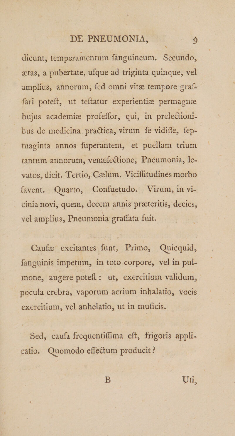 N dicunt, temperamentum fanguineum. Secundo, 2etas, a pubertate, ufque ad triginta quinque, vel amplius, annorum, fed omni vit^ tempore graf- fari potefl, ut teflatur experientiae permagna hujus academi^ profeflbr, qui, in preledioni- bus de medicina pradica, virum fe vidlife, fep- tuaginta annos fuperantem, et puellam trium tantum annorum, venaefedione. Pneumonia, le¬ vatos, dicit. Tertio, Caelum. Viciffitudines morbo favent. Quarto, Confuetudo. Virum, in vi¬ cinia novi, quem, decem annis praeteritis, decies, vel amplius. Pneumonia gradata fuit. Caufae excitantes funt. Primo, Quicquid, fanguinis impetum, in toto corpore, vel in pul¬ mone, augere poteft: ut, exercitium validum, pocula crebra, vaporum acrium inhalatio, vocis exercitium, vel anhelatio, ut in muficis. i Sed, caufa frequentiffima eft, frigoris appli¬ catio. Quomodo effedum producit ? t B Uti, /