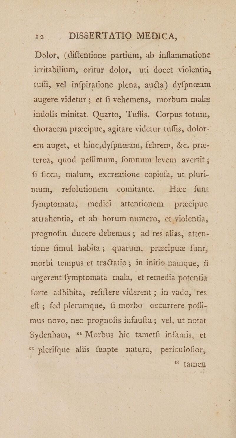 Dolor, (diftentione partium, ab inflammatione irritabilium, oritur dolor, uti docet violentia, tuffi, vel infpiratlone plena, aufta) dyfpnoeani augere videtur; et fi vehemens, morbum malse indolis minitat. Quarto, Tufiis. Corpus totum, thoracem prsecipue, agitare videtur tufiis, dolor¬ em auget, et hlncjdyfpnoeam, febrem, &amp;c. prae¬ terea, quod pefTimum, fomnum levem avertit; fi ficca, malum, excreatione copiofa, ut pluri¬ mum, refolutionem comitante. Hsec funt fymptomata, medici attentionem praecipue attrahentia, et ab horum numero, et violentia, prognofin ducere debemus ; ad res alias, atten¬ tione fimul habita; quarum, praecipuse funt, morbi tempus et tradatio; in initio namque, fi urgerent fymptomata mala, et remedia potentia forte adhibita, refiftere viderent; in vado, res elt; fed plerumque, fi morbo occurrere pofli- mus novo, nec prognofls infaufta ; vel, ut notat Sydenham, ‘‘ Morbus hic tametfi infamis, et plerifque aliis fuapte natura, periculofior, “ tamen