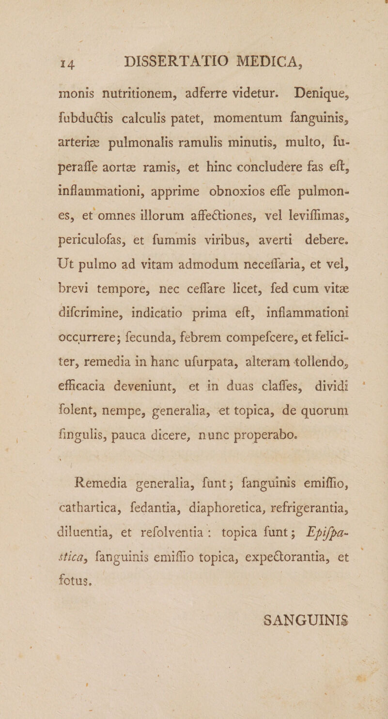 monis nutritionem, adferre videtur. Denique, fubduffis calculis patet, momentum fanguinis, arterias pulmonalis ramulis minutis, multo, fu- peraffe aortas ramis, et hinc concludere fas eft, inflammationi, apprime obnoxios eflfe pulmon¬ es, ef omnes illorum affedliones, vel leviflimas, periculofas, et fummis viribus, averti debere. Ut pulmo ad vitam admodum necellaria, et vei, brevi tempore, nec ceflfare licet, fed cum vitae difcrimine, indicatio prima eft, inflammationi occurrere; fecunda, febrem compefcere, et felici¬ ter, remedia in hanc ufurpata, alteram tollendo, efficacia deveniunt, et in duas claflTes, dividi folent, nempe, generalia, et topica, de quorum fingulis, pauca dicere, nunc properabo. Remedia generalia, funt; fanguinis emiflio, cathartica, fedantia, diaphoretica, refrigerantia, diluentia, et refolventia : topica funt; Epifpa-- sticay fanguinis emiffio topica, expedorantia, et fotus. SANGUINIS