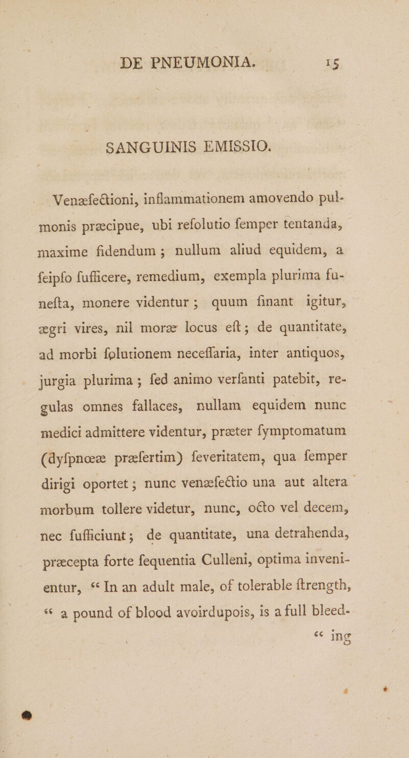 SANGUINIS EMISSIO. f Vensefeclioni, inflammationem amovendo pul¬ monis praecipue, ubi refolutio femper fentanda, maxime fidendum ; nullum aliud equidem, a feipfo fufficere, remedium, exempla plurima fu-' nefta, monere videntur ; quum finant igitur, aegri vires, nil morae locus efl:; de quantitate, ad morbi fplutionem neceflaria, inter antiquos, jurgia plurima ; fed animo verfanti patebit, re¬ gulas omnes fallaces, nullam equidem nunc medici admittere videntur, pr^ter fymptomatum (dyfpnoeae praefertim) feveritatem^ qua femper dirigi oportet; nunc venaefedtio una aut altera morbum tollere videtur, nunc, odo vel decem, nec fufficiunt; de quantitate, una detrahenda, praecepta forte fequentia Culleni, optima inveni¬ entur, “ In an adult male, of tolerable ftrength, a pound of blood avoirdupois, is a full bleed- in^ ' o