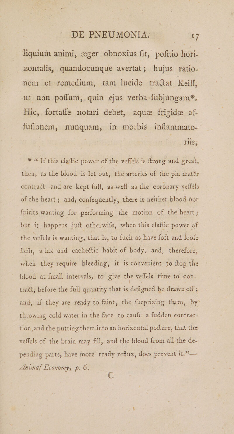 i; liquiuiu animi, seger obnoxius fit, pofitio hori¬ zontalis, quandocunque avertat; hujus ratio¬ nem et remedium, tam lucide tradat Keilf, ut non poffum, quin ejus verba fubjungam'^. Hic, fortaffe notari debet, aquas frigidae af- fufionem, nunquam, in morbis' inflammato¬ riis, \ ■ I * “ If thlij eUftic power of the vefiels Is ftrong and greal, then, as ihc blood is let out, the arteries of the pia matfr contradi and are kept full, as weli as the cofOnary velfels of the heart; and, confcquently, there is neither blood nor fpirits wanting for performing the motion of the heart; but it happens juh otherwife, when this elaftic power of the veffels is wanting-, that is, to fuch as have foft and loofe flefli, a lax and cachedtic habit of body, and, therefore, when they require bleeding, it is convenient to ftop the blood at fmall intervals, to give the veffels time to con- \ t tradf, before the full quantity that is defigned be drawn ofF j and, if they are ready to faint, the furprizing them, hy' throwing cold water in the face to caufe a fudden eontrac- tlon, and the putting them into an horizontal poffure, that the veffels of the brain niay fili, and the blood from ali the de- pending parts, have more ready refiux, does prevent itv”— Animal Kconomy^ p. 6, c