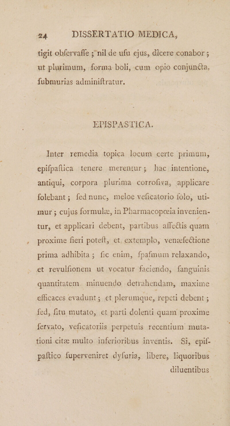 tigit obfervafle ; nil de ufu ejus, dicere conabor; ut plurimum, forma boli, cum opio conjundla, fubmurias adminiliratur. EPISPASTICA. Inter remedia topica locum certe primum, epifpafiica tenere merentur; hac intentione, antiqui, corpora plurima corrofiva, applicare - folebant; fed nunc, meloe veficatorio iblo, uti¬ mur ; cujus formulm, in Pharmacopoeia invenien¬ tur, et applicari debent, partibus affedls quam proxime fieri poted, et extemplo, vena^fedtione prima adhibita ; fic enim, fpafmum relaxando, et revulfionem ut vocatur faciendo, fanguinis quantitatem minuendo detrahendam, maxime efficaces evadunt; et plerumque, repeti debent; fed, fitu mutato, et parti dolenti quam proxime fervato, veficatoriis perpetuis recentium' muta¬ tioni citae multo inferioribus inventis. Si, epif- paftico fuperveniret dyfuria, libere, liquoribus diluentibus