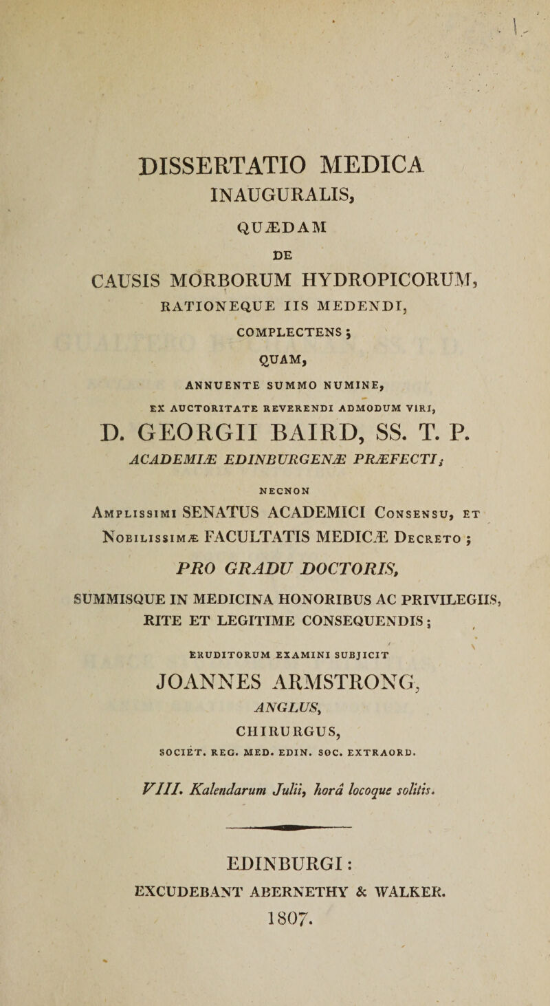 INAUGURALIS, QUiEDAM DE CAUSIS MORBORUM HYDROPICORUM, 1 RATIONEQUE IIS MEDENDI, COMPLECTENS ; QUAM, ANNUENTE SUMMO NUMINE, EX AUCTORITATE REVERENDI ADMODUM VIRI, D. GEORGII BAIRD, SS. T. P. ACADEMIM EDINBURGENM PRMFECTIi NECNON Amplissimi SENATUS ACADEMICI Consensu, et Nobilissima FACULTATIS MEDICAE Decpato ; PRO GRADU DOCTORIS, SUMMISQUE IN MEDICINA HONORIBUS AC PRIVILEGHS, RITE ET LEGITIME CONSEQUENDIS j ERUDITORUM EXAMINI SUBJICIT V JOANNES ARMSTRONG, ANGLUS, CHIRURGUS, SOCIET. REG. MED. EDIN. SOC. EXTRAORD. VIII, Kalendarum JuUi, hora locoque soUiis. EDINBURGI: EXCUDEBANT ABERNETHY &amp; WALKER.