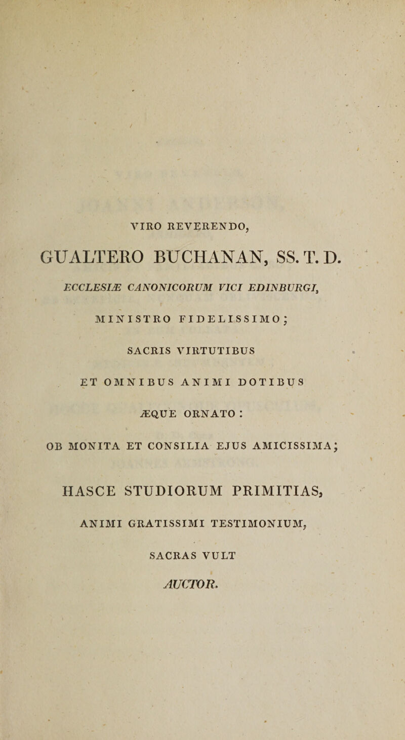 VIRO REVERENDO, GUALTERO BUCHANAN, SS. T. D. ECCLESIM CANONICORUM VICI EDINBURGI, MINISTRO fidelissimo; SACRIS VIRTUTIBUS ET OMNIBUS ANIMI DOTIBUS ^que ornato: OB MONITA ET CONSILIA EJUS AMICISSIMA; HASCE STUDIORUM PRIMITIAS, ANIMI GRATISSIMI TESTIMONIUM, SACRAS VULT AUCTOR