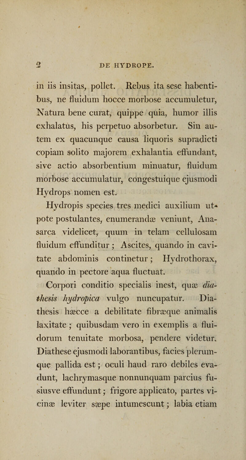 in iis insitas, pollet. Rebus ita sese habenti¬ bus, ne fluidum liocce morbose accumuletur, Natura bene curat, quippe quia, humor illis exhalatus, his perpetuo absorbetur. Sin au¬ tem ex quacunque causa liquoris supradicti copiam solito majorem exhalantia effundant, sive actio absorbentium minuatur, fluidum morbose accumulatur, congestuique ejusmodi Hydrops nomen est. Hydropis species tres medici auxilium ut- pote postulantes, enumerandae veniunt, Ana- sarca videlicet, quum in telam cellulosam fluidum effunditur ; Ascites, quando in cavi¬ tate abdominis continetur; Hydrothorax, quando in pectore aqua fluctuat. Corpori conditio specialis inest, quee dia^ thesis hydropica vulgo nuncupatur. Dia- thesis haecce a debilitate fibraeque animalis laxitate ; quibusdam vero in exemplis a flui¬ dorum tenuitate morbosa, pendere videtur. Diathese ejusmodi laborantibus, facies plerum¬ que pallida est; oculi haud raro debiles eva¬ dunt, lachrymasque nonnunquam parcius fu- siusve effundunt; frigore applicato, partes vi¬ cinae leviter saepe intumescunt; labia etiam