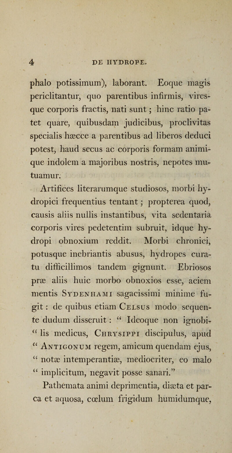 phalo potissimum), laborant. Eoque magis periclitantur, quo parentibus infirmis, vires¬ que corporis fractis, nati sunt; hinc ratio pa¬ tet quare, quibusdam judicibus, proclivitas specialis hsecce a parentibus ad liberos deduci potest, haud secus ac corporis formam animi¬ que indolem a majoribus nostris, nepotes mu^ tuamur. Artifices literarumque studiosos, morbi hy¬ dropici frequentius tentant * propterea quod, causis aliis nullis instantibus, vita sedentaria corporis vires pedetentim subruit, idque hy¬ dropi obnoxium reddit. Morbi chronici, potusque inebriantis abusus, hydropes cura¬ tu difficillimos tandem gignunt. Ebriosos prse aliis huic morbo obnoxios esse, aciem mentis Sydenhami sagacissimi minime fu¬ git : de quibus etiam Celsus modo sequen¬ te dudum disseruit: ‘‘ Ideoque non ignobi- ■■ lis medicus, Chrysippi discipulus, apud Antigonum regem, amicum quendam ejus, notae intemperanti^E, mediocriter, eo malo implicitum, negavit posse sanari.” Pathemata animi deprimentia, diaeta et par¬ ca et aquosa, coelum frigidum humidumque,