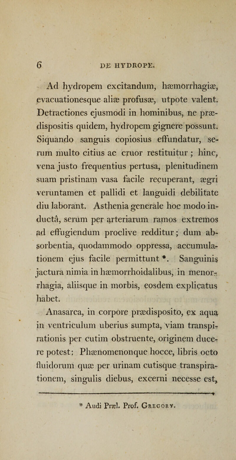r 6 DJE HYDROPE, Ad hydropem excitandum, hasmorrhagise, evacuationesque alias profusse, utpote valent. Detractiones ejusmodi in hominibus, ne pras- dispositis quidem, hydropem gignere possunt. Siquando sanguis copiosius effundatur, se¬ rum multo citius ac eruor restituitur; hinc, vena justo frequentius pertusa, plenitudinem suam pristinam vasa facile recuperant, 2egri veruntamen et pallidi et languidi debilitate diu laborant. Asthenia generale hoc modo in¬ ducta, serum per arteriarum ramos extremos ad effugiendum proclive redditur; dum ab¬ sorbentia, quodammodo oppressa, accumula¬ tionem ejus facile permittunt *. Sanguinis ' jactura nimia in h^emorrhoidalibus, in menor¬ rhagia, aliisque ip morbis, eosdem explicatus habet. Anasarca, in corpore preedisposito, ex aqu^ in ventriculum uberius sumpta, viam transph rationis per cutim obstruente, originem duce^- re potest: Pbasnomenonque hocce, libris octo fluidorum quse per urinam cutisque transpira- tionem, singulis diebus, excerni necesse est.