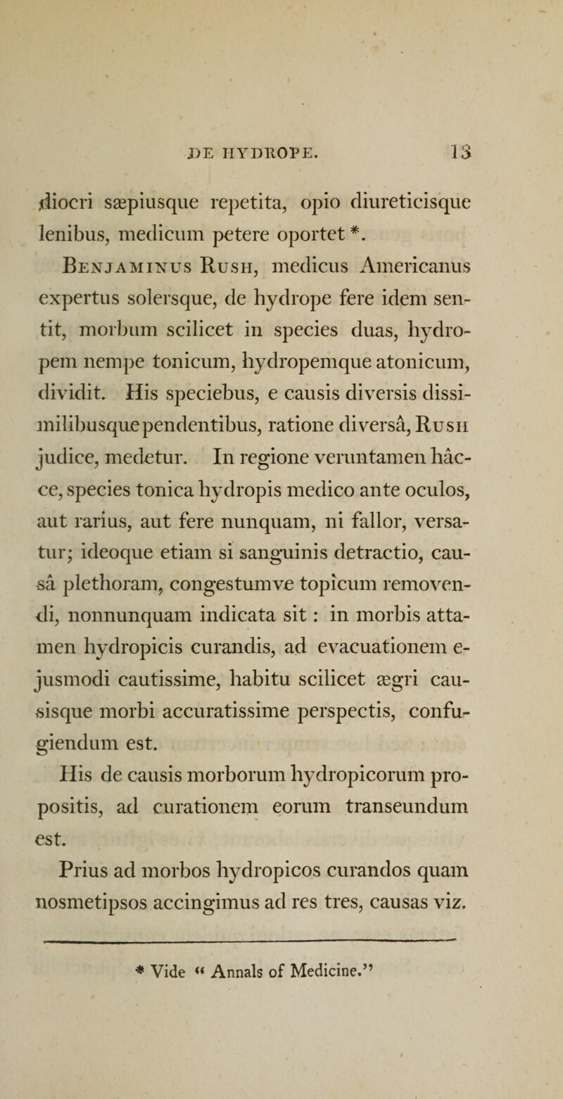 jdiocri s^epiusque repetita, opio diureticisque lenibus, medicum petere oportet *. Benjamixus Rush, medicus Americanus expertus solersque, de hydrope fere idem sen¬ tit, morbum scilicet in species duas, hydro¬ pem nempe tonicum, hydropemque atonicum, dividit. His speciebus, e causis diversis dissi- milibusquependentibus, ratione diversa, Rush judice, medetur. In regione veruntamen hac- ce, species tonica hydropis medico ante oculos, aut rarius, aut fere nunquam, ni fallor, versa¬ tur; ideoque etiam si sangaiinis detractio, cau¬ sa plethoram, congestumve topicum removen¬ di, nonnunquam indicata sit: in morbis atta¬ men hydropicis curandis, ad evacuationem e- jusmodi cautissime, habitu scilicet segri cau¬ sisque morbi accuratissime perspectis, confu¬ giendum est. His de causis morborum hydropicorum pro¬ positis, ad curationem eorum transeundum est. Prius ad morbos hydropicos curandos quam nosmetipsos accingimus ad res tres, causas viz. * Vide Annals of Medicine.”