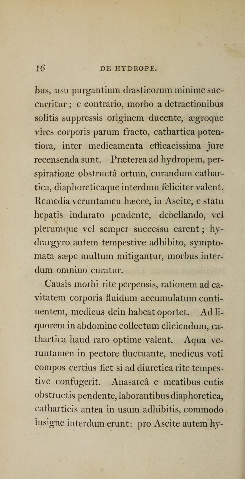 / IG DE HYDROPE. biis, USU purgantium clrasticorum minime suc¬ curritur ; e contrario, morbo a detractionibus solitis suppressis originem ducente, a3groque vires corporis parum fracto, cathartica poten- tiora, inter medicamenta efficacissima jure recensenda sunt. Praeterea ad hydropem, per- spiratione obstructa ortum, curandum cathar¬ tica, diaphoreticaque interdum feliciter valent. Pemedia veruntamen hsecce, in Ascite, e statu hepatis indurato pendente, debellando, vel plerumque vel semper successu carent; hy- drargyro autem tempestive adhibito, sympto¬ mata s^epe multum mitigantur, morbus inter¬ dum omnino curatur. Causis morbi rite perpensis, rationem ad ca¬ vitatem corporis fluidum accumulatum conti¬ nentem, medicus dein habeat oportet. Ad li¬ quorem in abdomine collectum eliciendum, ca- tbartica haud raro optime valent. Aqua ve¬ runtamen in pectore fluctuante, medicus voti compos certius flet si ad diuretica rite tempes¬ tive confugerit. Anasarca e meatibus cutis obstructis pendente, laborantibus diaphoretica, catbarticis antea in usum adbibitis, commodo \ insigne interdum erunt: pro Ascite autem hy-