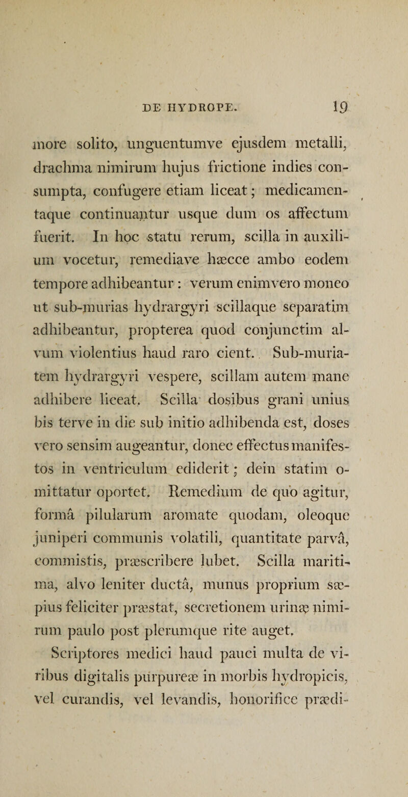 inore solito, ungaientumve ejusdem metalli, drachma nimirum hujus frictione indies con¬ sumpta, confugere etiam liceat; medicamen¬ taque continuantur usque dum os affectum fuerit. In hoc statu rerum, scilla in auxili¬ um vocetur, remediave hascce ambo eodem tempore adhibeantur ; verum enimvero moneo ut sub-murias hydrargyri scillaque separatim adhibeantur, propterea quod conjunctim al¬ vum violentius haud raro cient. Sub-muria- tem hydrargyri vespere, scillam autem mane adhibere liceat. Scilla* dosibus grani unius bis terve in die sub initio adhibenda est, doses vero sensim augeantur, donec effectus manifes¬ tos in ventriculum ediderit; dein statim o- mittatur oportet. Remedium de quo agitur, forma pilularum aromate quodam, oleoque juniperi communis volatili, quantitate parva, commistis, prasscribere lubet. Scilla mariti¬ ma, alvo leniter ducta, munus proprium sae¬ pius feliciter praestat, secretionem urina? nimi¬ rum paulo post plerumque rite auget. Scriptores medici haud pauci multa de vi¬ ribus digitalis purpureas in morbis hydropicis, vel curandis, vel levandis, honorifice pra?di-