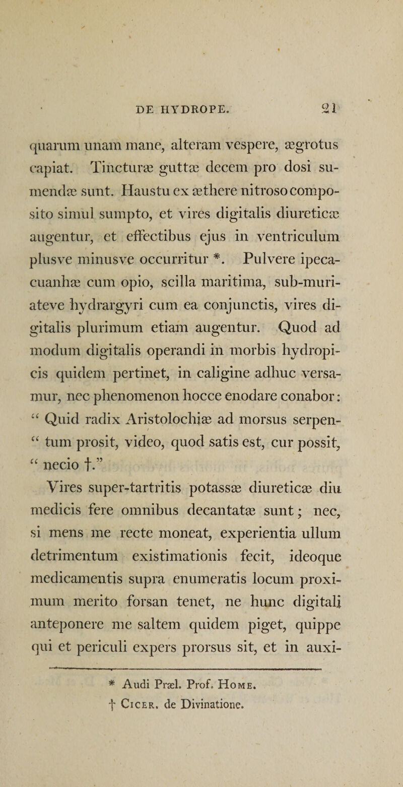 quarum unam mane, alteram vespere, aegrotus capiat. Tincturee guttae decem pro dosi su¬ mendae sunt. Haustu ex aethere nitroso compo¬ sito simul sumpto, et vires digitalis diuretictc augentur, et effectibus ejus in ventriculum plus ve minus ve occurritur *. Pulvere ipeca- cuanhai cum opio, scilla maritima, sub-muri- ateve hydrargyri cum ea conjunctis, vires di¬ gitalis plurimum etiam augentur. Quod ad modum digitalis operandi in morbis hydropi¬ cis quidem pertinet, in caligine adhuc versa¬ mur, nec phenomenon hocce enodare conabor: Quid radix Aristolochia ad morsus serpen- tum prosit, video, quod satis est, cur possit, necio f.” Vires super-tartritis potassee diureticas diu medicis fere omnibus decantata sunt; nec, si mens me recte moneat, experientia ullum detrimentum existimationis fecit, ideoque medicamentis supra enumeratis locum proxi¬ mum merito forsan tenet, ne hunc digitali anteponere me saltem quidem piget, quippe qui et periculi expers prorsus sit, et in auxi- * Audi Prasl. Prof. Home. f Cicer, de Divinatione.