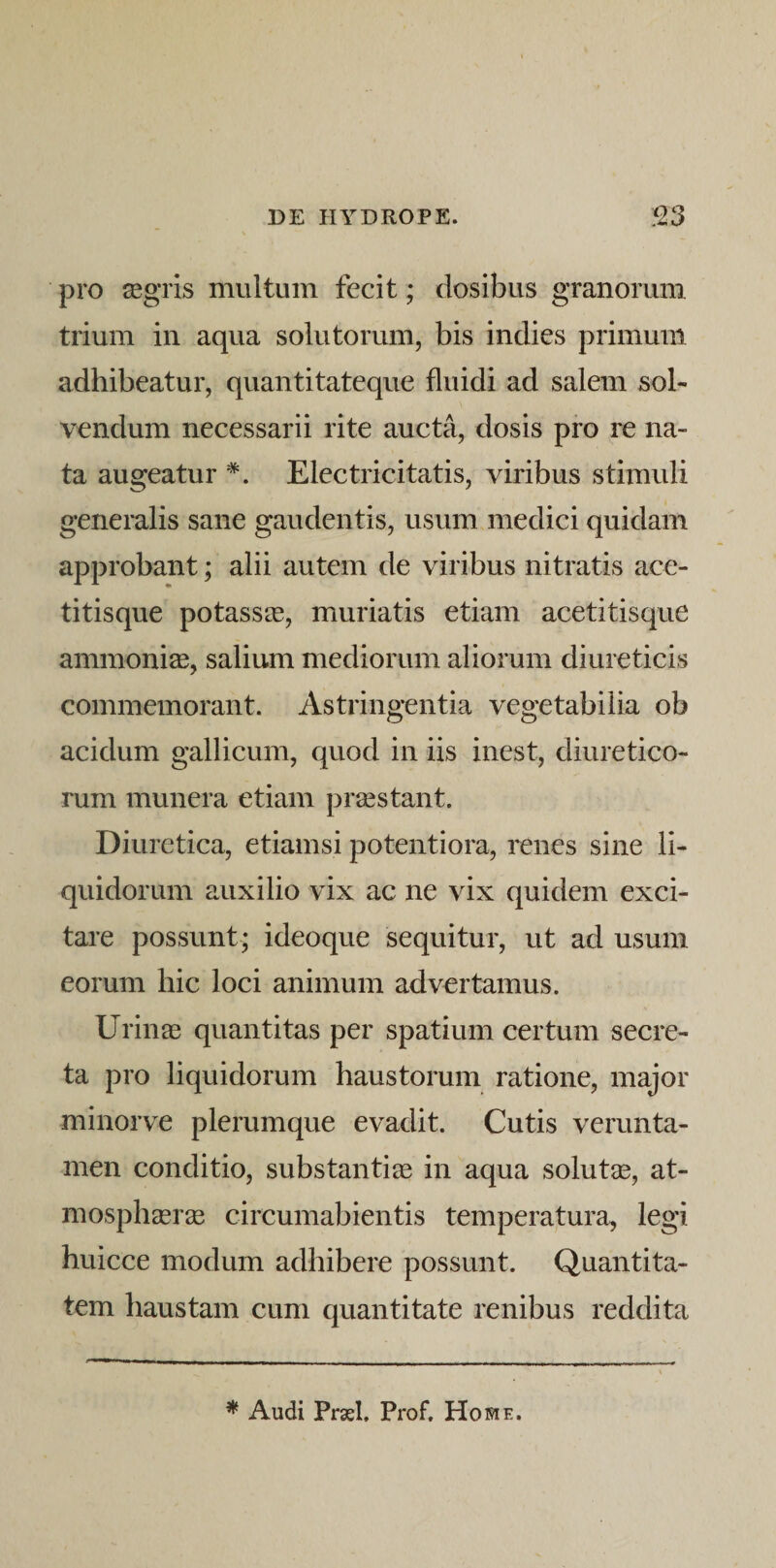 pro ^gris multum fecit; dosibus granorum trium in aqua solutorum, bis indies primum adhibeatur, quantitateque fluidi ad salem sol¬ vendum necessarii rite aucta, dosis pro re na¬ ta augeatur Electricitatis, viribus stimuli generalis sane gaudentis, usum medici quidam approbant; alii autem de viribus nitratis ace- titisque potassas, muriatis etiam acetitisque ammoni^, salium mediorum aliorum diureticis commemorant. Astringentia vegetabilia ob acidum gallicum, quod in iis inest, diuretico¬ rum munera etiam praestant. Diuretica, etiamsi potentiora, renes sine li¬ quidorum auxilio vix ac ne vix quidem exci¬ tare possunt; ideoque sequitur, ut ad usum eorum hic loci animum advertamus. Urinas quantitas per spatium certum secre¬ ta pro liquidorum haustorum ratione, major minorve plerumque evadit. Cutis vcrunta- men conditio, substantias in aqua solutae, at- mosphasrae circumabientis temperatura, legi huicce modum adhibere possunt. Quantita¬ tem haustam cum quantitate renibus reddita ^ Audi PrxI. Prof, Home.
