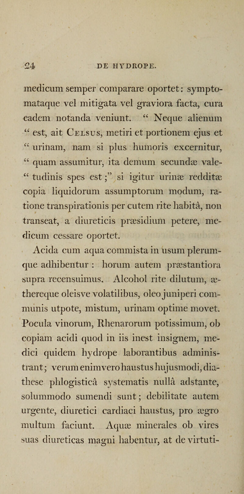 medicum semper comparare oportet: sympto¬ mataque vel mitigata vel graviora facta, cura eadem notanda veniunt. Neque alienum est, ait Celsus, metiri et portionem ejus et urinam, nam si plus humoris excernitur, quam assumitur, ita demum secundas vale- “ tudinis spes estsi igitur urinas redditas copia liquidorum assumptorum modum, ra¬ tione transpirationis per cutem rite habita, non transeat, a diureticis prassidium petere, me¬ dicum cessare oportet. . Acida cum aqua commista in usum plerum¬ que adhibentur : horum autem pr^stantiora supra recensuimus. Alcohol rite dilutum, thereque oleisve volatilibus, oleo juniperi com¬ munis utpote, mistum, urinam optime movet. Pocula vinorum, Rhenarorum potissimum, ob copiam acidi quod in iis inest insignem, me¬ dici quidem hydrope laborantibus adminis¬ trant ; verum enim vero haustus hujusmodi, dia- these plilogistica systematis nulla ads tante, solummodo sumendi sunt; debilitate autem urgente, diuretici cardiaci haustus, pro asgro multum faciunt. Aquos minerales ob vires suas diureticas magni habentur, at de virtuti-